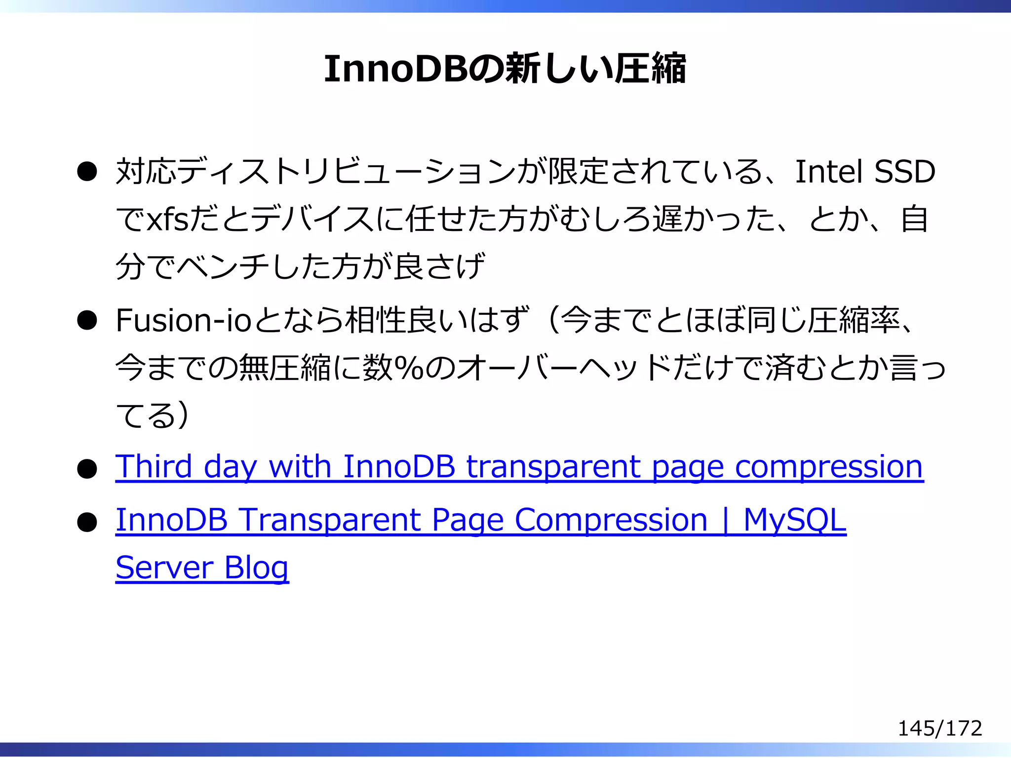 InnoDBの新しい圧縮
対応ディストリビューションが限定されている、Intel SSD
でxfsだとデバイスに任せた⽅がむしろ遅かった、とか、⾃
分でベンチした⽅が良さげ
Fusion-ioとなら相性良いはず（今までとほぼ同じ圧縮率、
今までの無圧縮に数%のオーバーヘッドだけで済むとか⾔っ
てる）
Third day with InnoDB transparent page compression
InnoDB Transparent Page Compression | MySQL
Server Blog
145/172
 