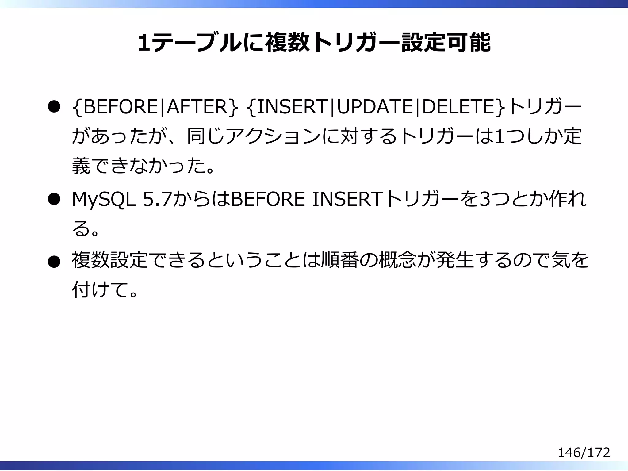 1テーブルに複数トリガー設定可能
{BEFORE|AFTER} {INSERT|UPDATE|DELETE}トリガー
があったが、同じアクションに対するトリガーは1つしか定
義できなかった。
MySQL 5.7からはBEFORE INSERTトリガーを3つとか作れ
る。
複数設定できるということは順番の概念が発⽣するので気を
付けて。
146/172
 