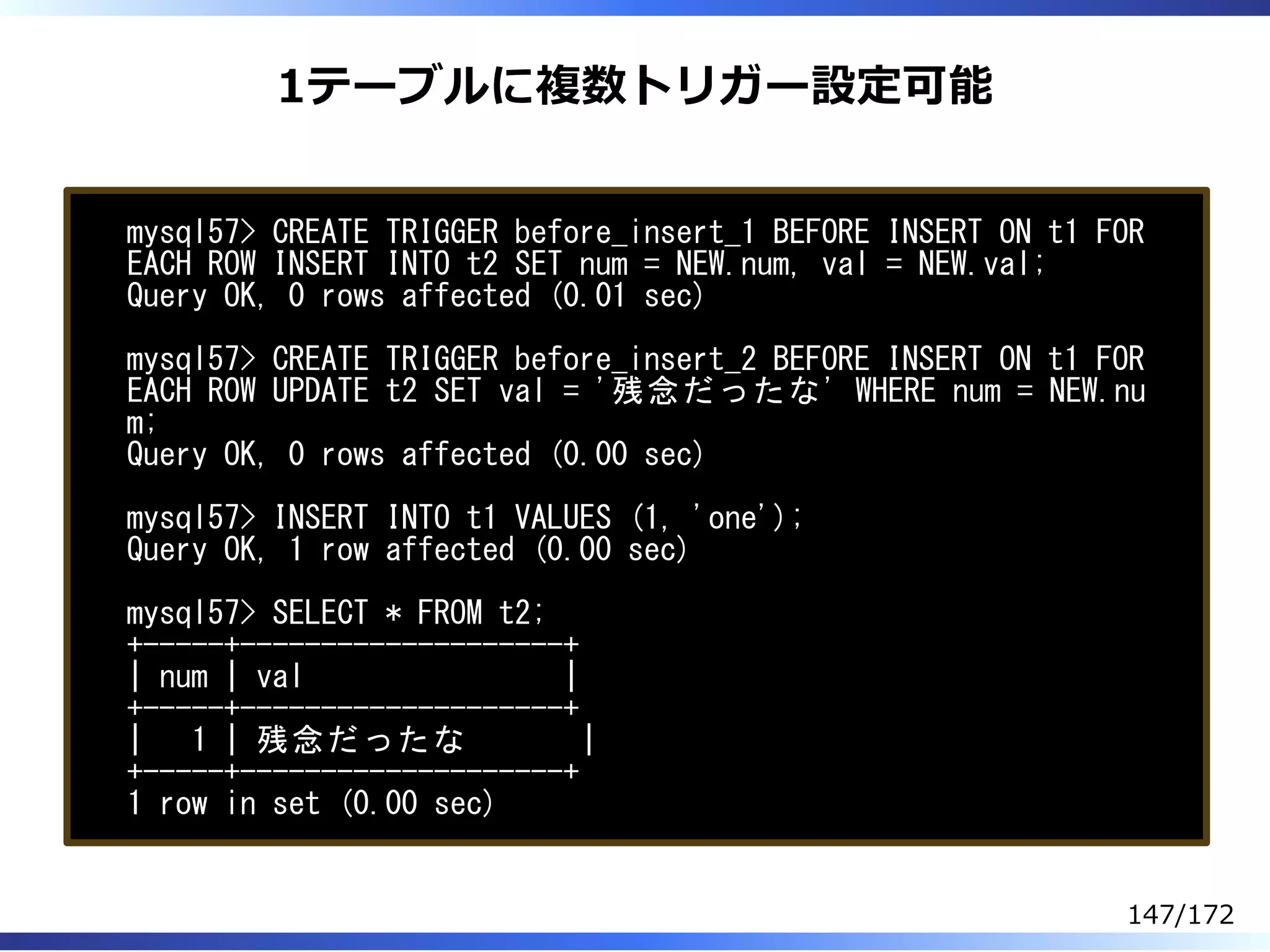 1テーブルに複数トリガー設定可能
mysql57> CREATE TRIGGER before_insert_1 BEFORE INSERT ON t1 FOR
EACH ROW INSERT INTO t2 SET num = NEW.num, val = NEW.val;
Query OK, 0 rows affected (0.01 sec)
mysql57> CREATE TRIGGER before_insert_2 BEFORE INSERT ON t1 FOR
EACH ROW UPDATE t2 SET val = '残念だったな' WHERE num = NEW.nu
m;
Query OK, 0 rows affected (0.00 sec)
mysql57> INSERT INTO t1 VALUES (1, 'one');
Query OK, 1 row affected (0.00 sec)
mysql57> SELECT * FROM t2;
+-----+--------------------+
| num | val |
+-----+--------------------+
| 1 | 残念だったな |
+-----+--------------------+
1 row in set (0.00 sec)
147/172
 