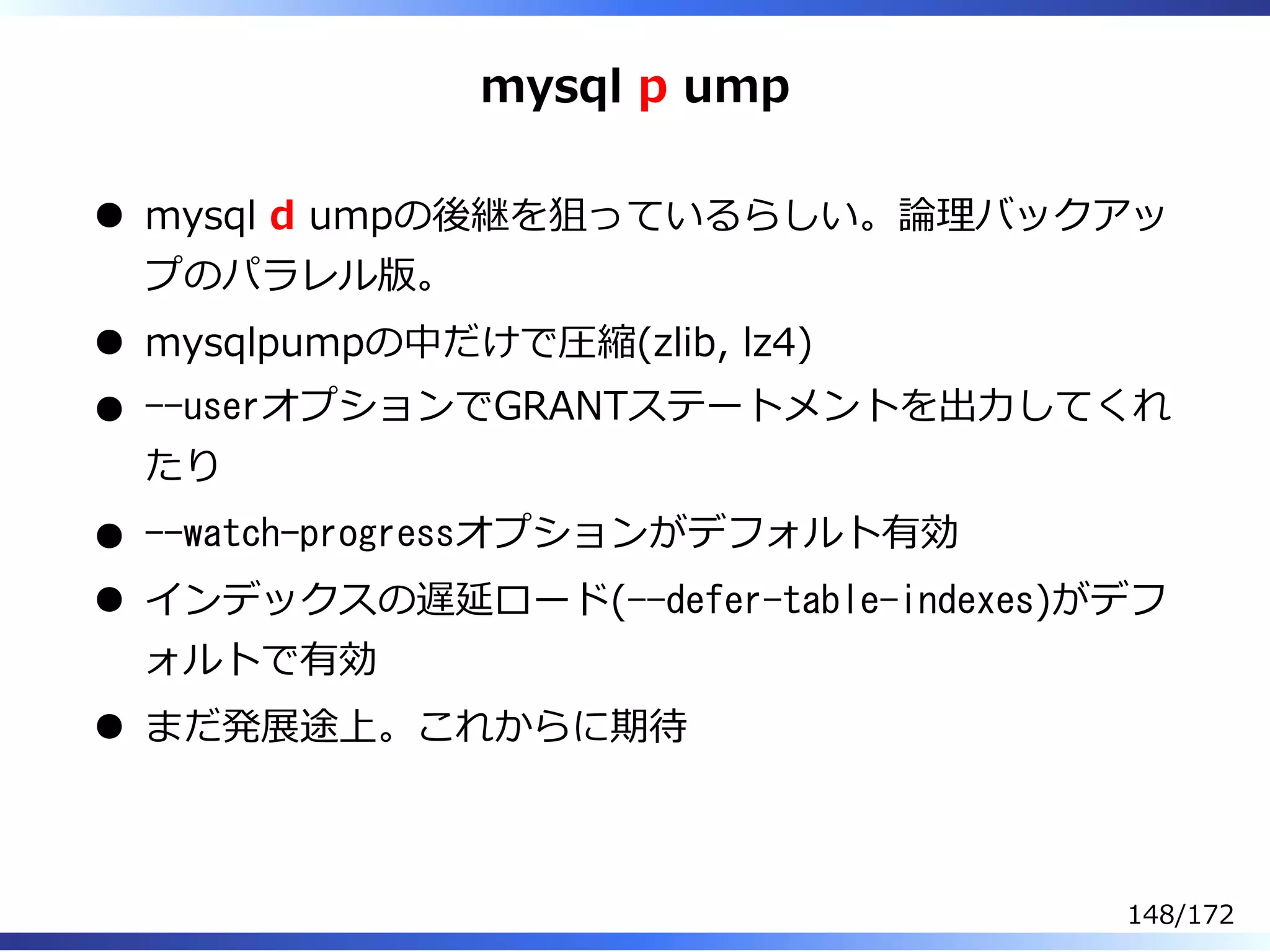 mysql p ump
mysql d umpの後継を狙っているらしい。論理バックアッ
プのパラレル版。
mysqlpumpの中だけで圧縮(zlib, lz4)
--userオプションでGRANTステートメントを出⼒してくれ
たり
--watch-progressオプションがデフォルト有効
インデックスの遅延ロード(--defer-table-indexes)がデフ
ォルトで有効
まだ発展途上。これからに期待
148/172
 