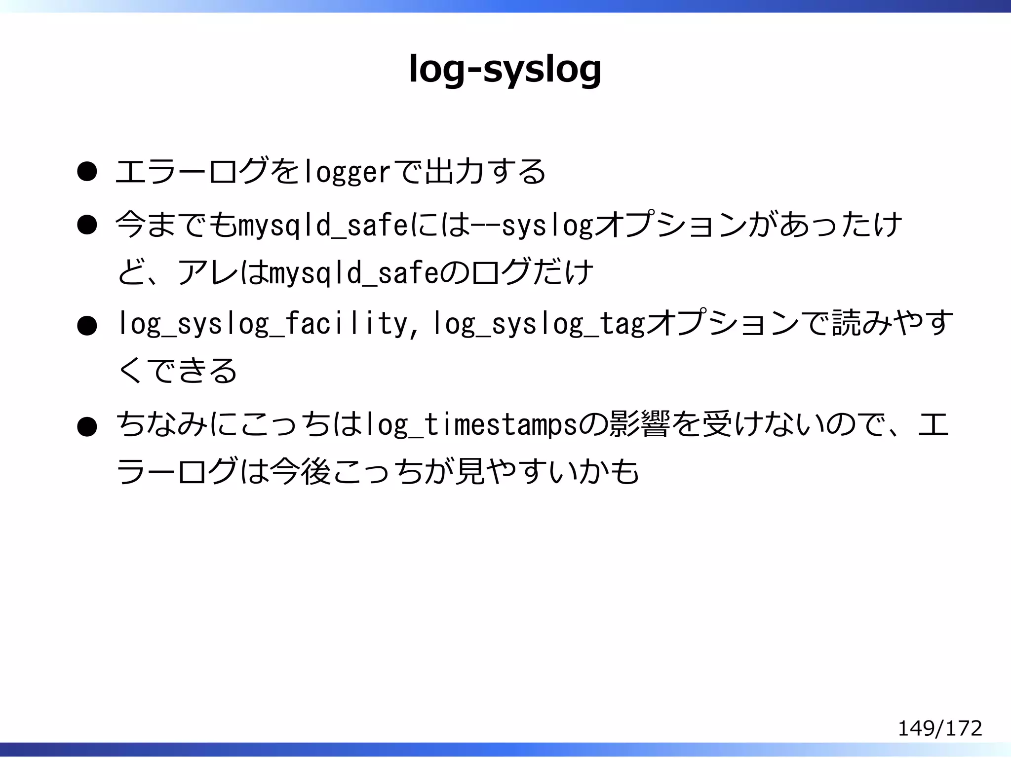 log-syslog
エラーログをloggerで出⼒する
今までもmysqld_safeには--syslogオプションがあったけ
ど、アレはmysqld_safeのログだけ
log_syslog_facility, log_syslog_tagオプションで読みやす
くできる
ちなみにこっちはlog_timestampsの影響を受けないので、エ
ラーログは今後こっちが⾒やすいかも
149/172
 