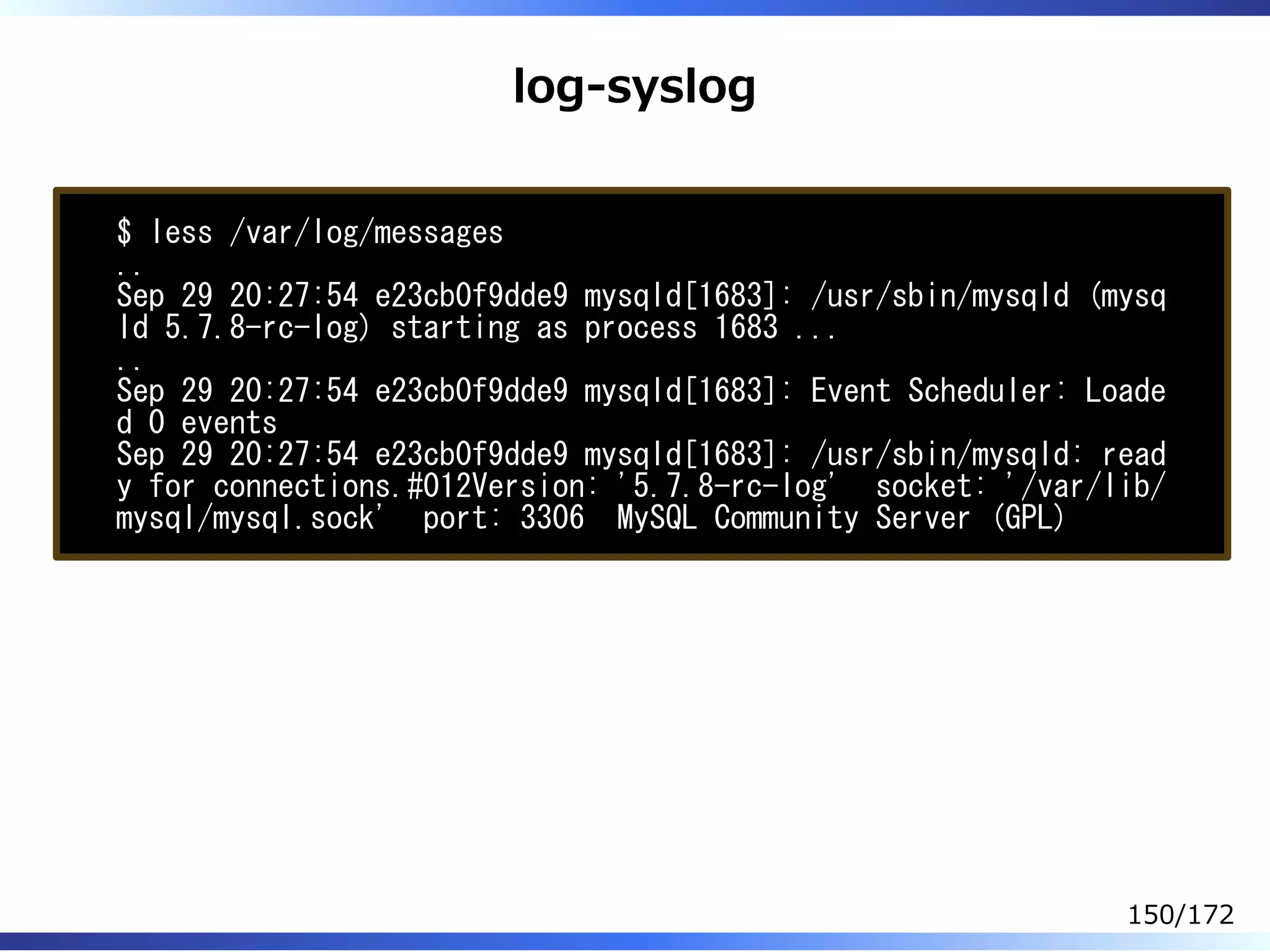 log-syslog
$ less /var/log/messages
..
Sep 29 20:27:54 e23cb0f9dde9 mysqld[1683]: /usr/sbin/mysqld (mysq
ld 5.7.8-rc-log) starting as process 1683 ...
..
Sep 29 20:27:54 e23cb0f9dde9 mysqld[1683]: Event Scheduler: Loade
d 0 events
Sep 29 20:27:54 e23cb0f9dde9 mysqld[1683]: /usr/sbin/mysqld: read
y for connections.#012Version: '5.7.8-rc-log' socket: '/var/lib/
mysql/mysql.sock' port: 3306 MySQL Community Server (GPL)
150/172
 