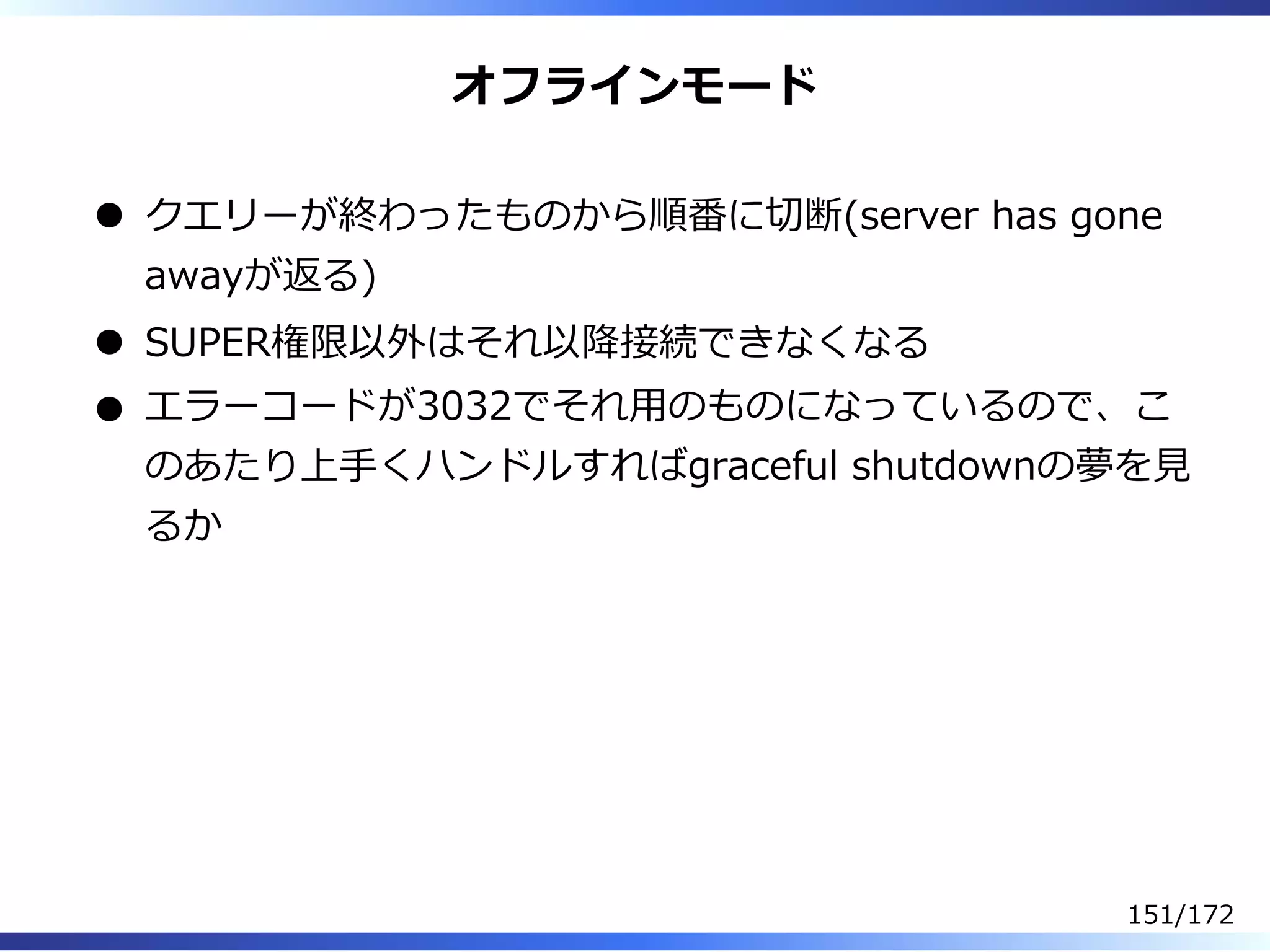 オフラインモード
クエリーが終わったものから順番に切断(server has gone
awayが返る)
SUPER権限以外はそれ以降接続できなくなる
エラーコードが3032でそれ⽤のものになっているので、こ
のあたり上⼿くハンドルすればgraceful shutdownの夢を⾒
るか
151/172
 