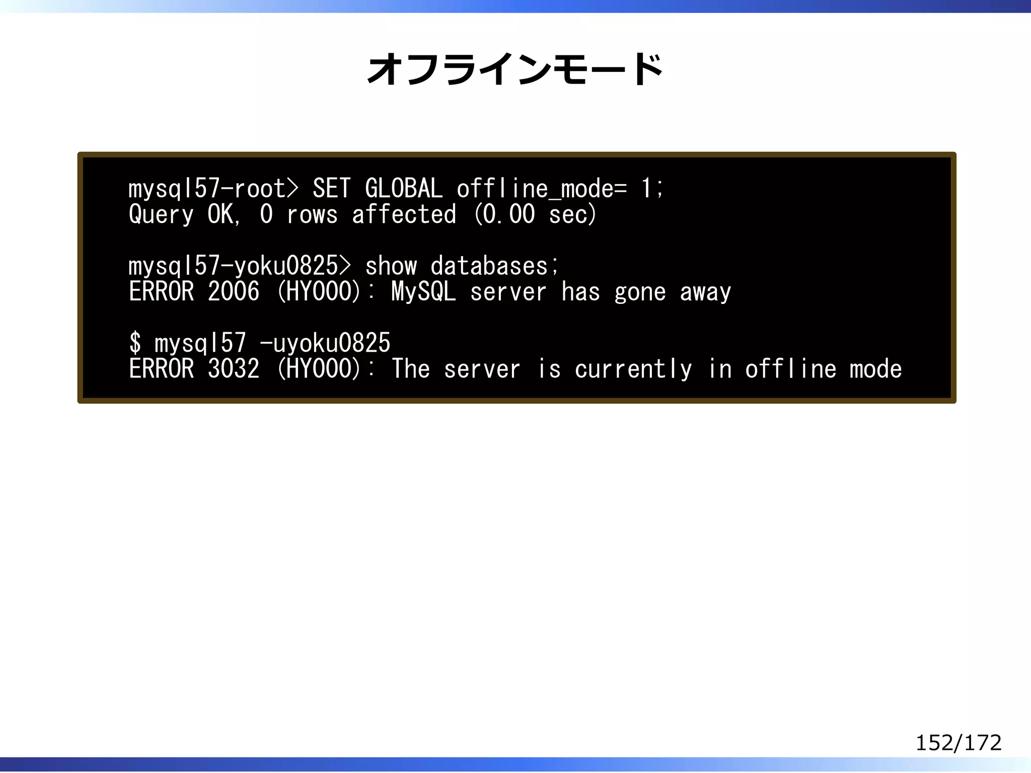 オフラインモード
mysql57-root> SET GLOBAL offline_mode= 1;
Query OK, 0 rows affected (0.00 sec)
mysql57-yoku0825> show databases;
ERROR 2006 (HY000): MySQL server has gone away
$ mysql57 -uyoku0825
ERROR 3032 (HY000): The server is currently in offline mode
152/172
 