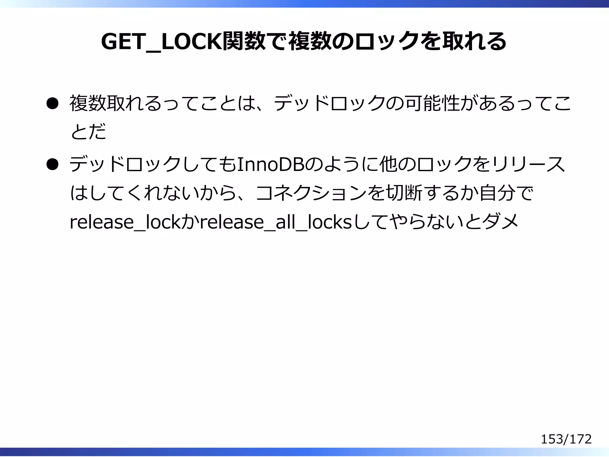 GET̲LOCK関数で複数のロックを取れる
複数取れるってことは、デッドロックの可能性があるってこ
とだ
デッドロックしてもInnoDBのように他のロックをリリース
はしてくれないから、コネクションを切断するか⾃分で
release̲lockかrelease̲all̲locksしてやらないとダメ
153/172
 