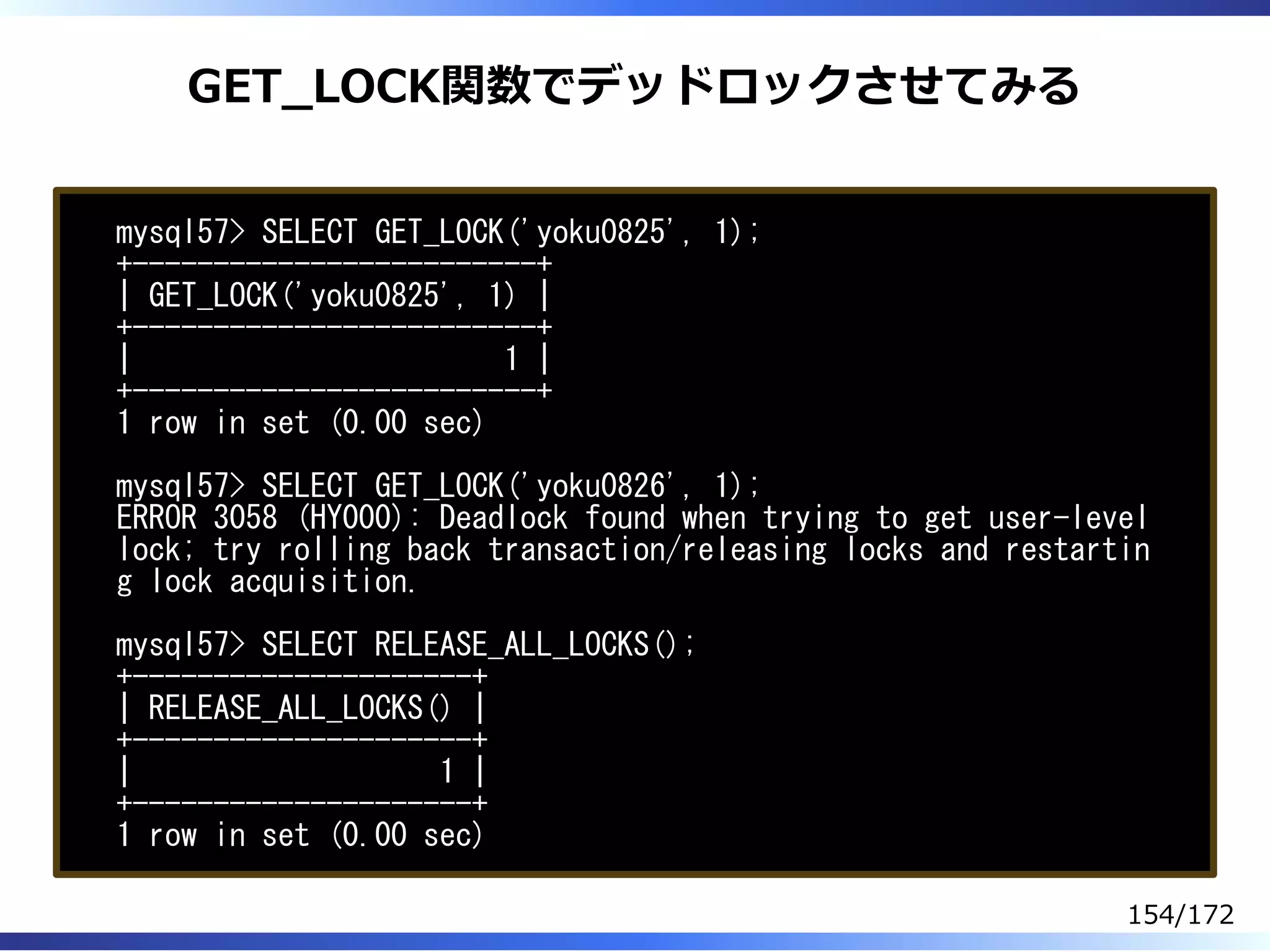 GET̲LOCK関数でデッドロックさせてみる
mysql57> SELECT GET_LOCK('yoku0825', 1);
+-------------------------+
| GET_LOCK('yoku0825', 1) |
+-------------------------+
| 1 |
+-------------------------+
1 row in set (0.00 sec)
mysql57> SELECT GET_LOCK('yoku0826', 1);
ERROR 3058 (HY000): Deadlock found when trying to get user-level
lock; try rolling back transaction/releasing locks and restartin
g lock acquisition.
mysql57> SELECT RELEASE_ALL_LOCKS();
+---------------------+
| RELEASE_ALL_LOCKS() |
+---------------------+
| 1 |
+---------------------+
1 row in set (0.00 sec)
154/172
 