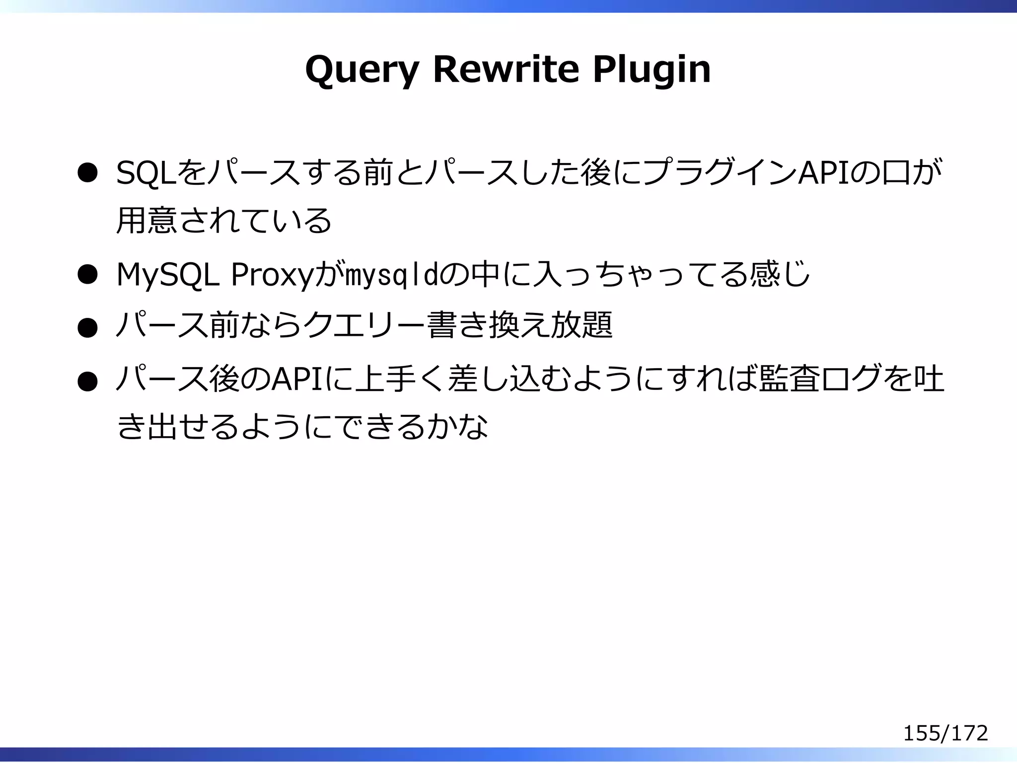 Query Rewrite Plugin
SQLをパースする前とパースした後にプラグインAPIの⼝が
⽤意されている
MySQL Proxyがmysqldの中に⼊っちゃってる感じ
パース前ならクエリー書き換え放題
パース後のAPIに上⼿く差し込むようにすれば監査ログを吐
き出せるようにできるかな
155/172
 
