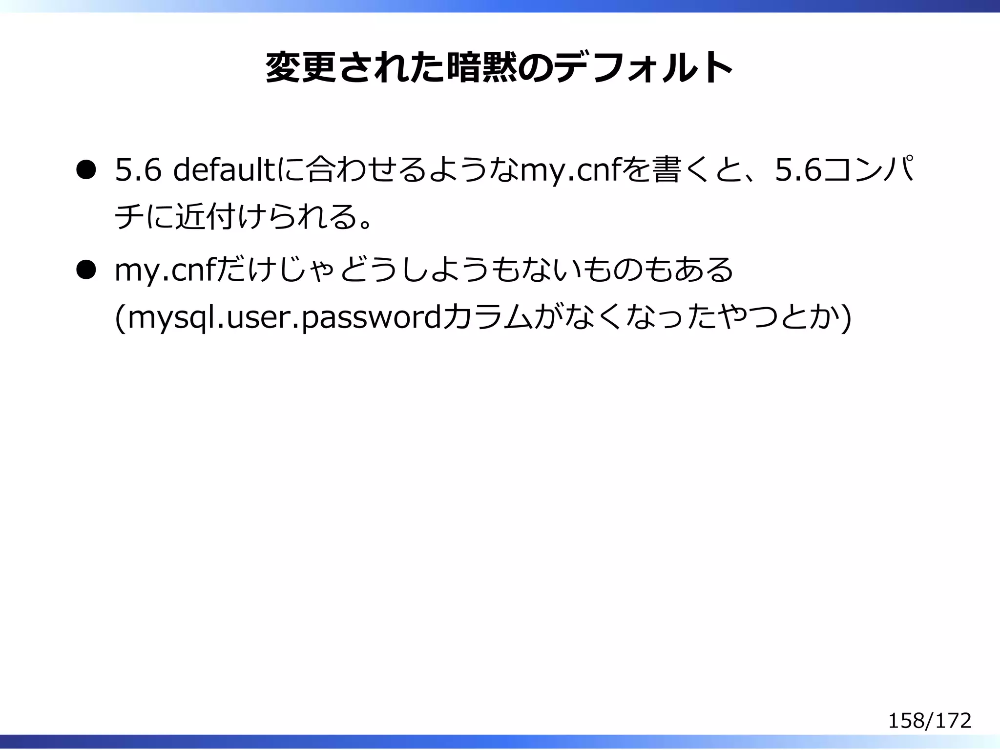 変更された暗黙のデフォルト
5.6 defaultに合わせるようなmy.cnfを書くと、5.6コンパ
チに近付けられる。
my.cnfだけじゃどうしようもないものもある
(mysql.user.passwordカラムがなくなったやつとか)
158/172
 