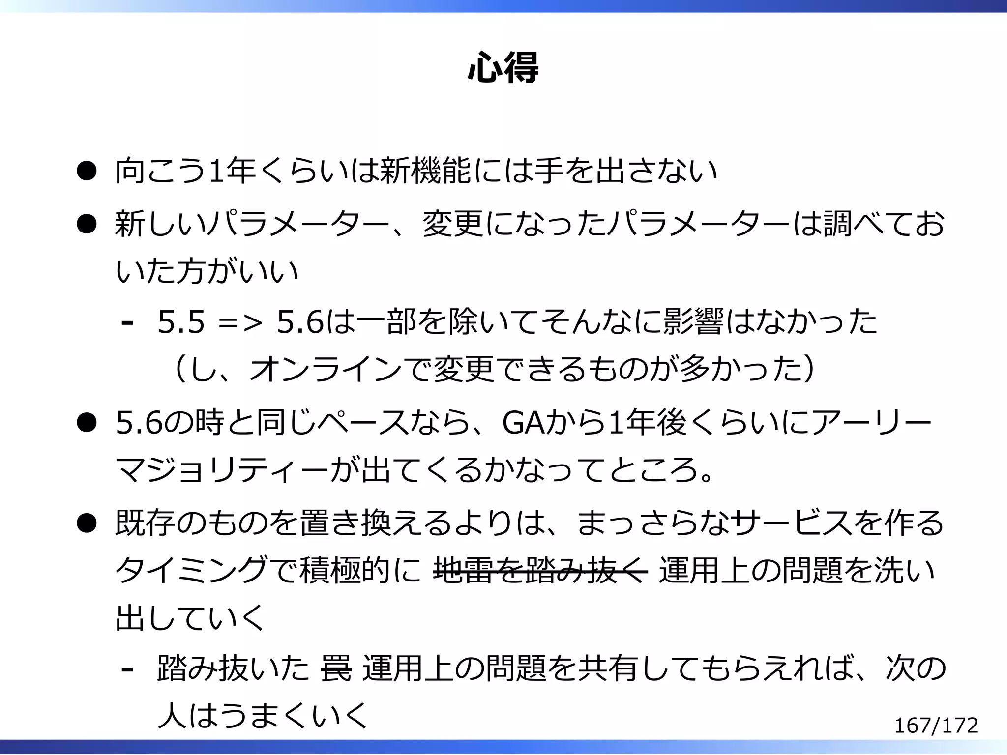 ⼼得
向こう1年くらいは新機能には⼿を出さない
新しいパラメーター、変更になったパラメーターは調べてお
いた⽅がいい
5.5 => 5.6は⼀部を除いてそんなに影響はなかった
（し、オンラインで変更できるものが多かった）
-
5.6の時と同じペースなら、GAから1年後くらいにアーリー
マジョリティーが出てくるかなってところ。
既存のものを置き換えるよりは、まっさらなサービスを作る
タイミングで積極的に 地雷を踏み抜く 運⽤上の問題を洗い
出していく
踏み抜いた 罠 運⽤上の問題を共有してもらえれば、次の
⼈はうまくいく
-
167/172
 