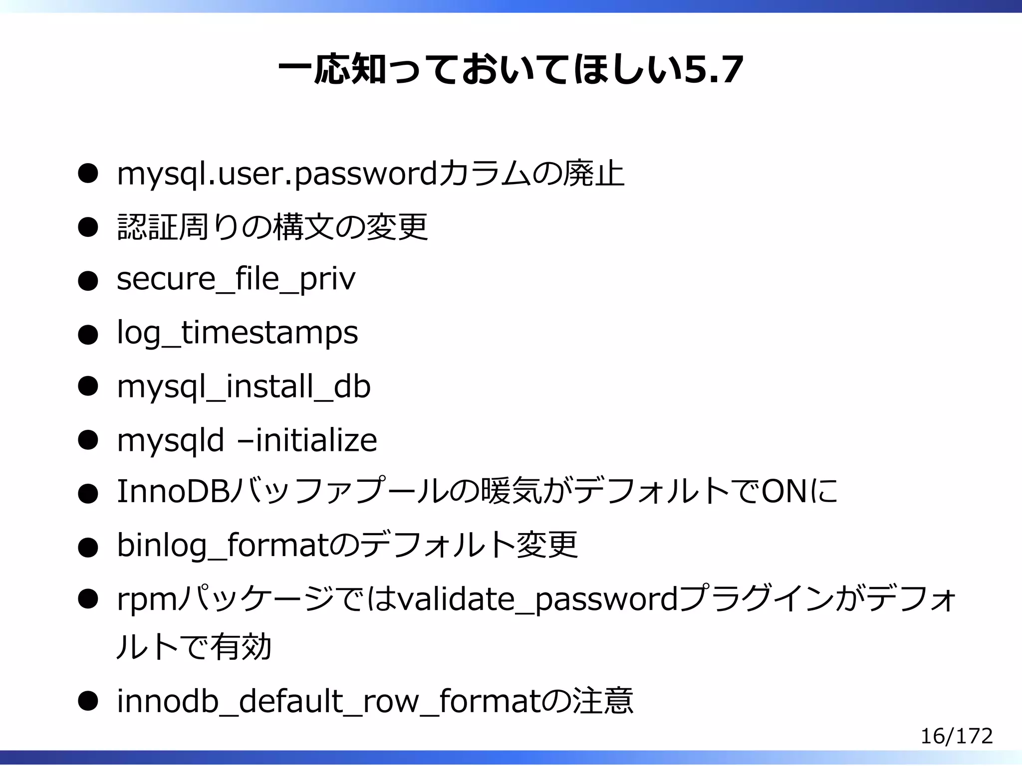 ⼀応知っておいてほしい5.7
mysql.user.passwordカラムの廃⽌
認証周りの構⽂の変更
secure̲file̲priv
log̲timestamps
mysql̲install̲db
mysqld –initialize
InnoDBバッファプールの暖気がデフォルトでONに
binlog̲formatのデフォルト変更
rpmパッケージではvalidate̲passwordプラグインがデフォ
ルトで有効
innodb̲default̲row̲formatの注意
16/172
 