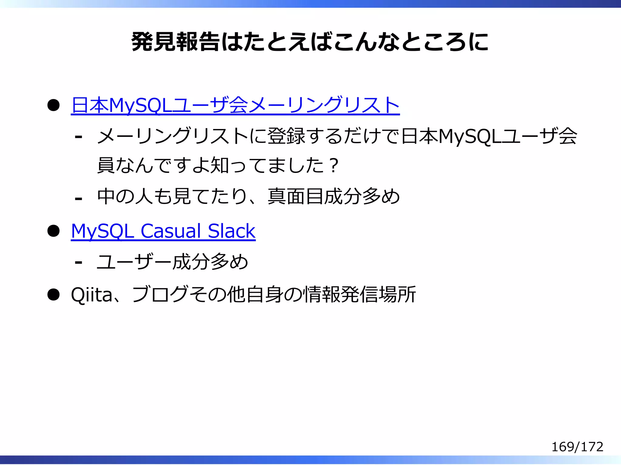 発⾒報告はたとえばこんなところに
⽇本MySQLユーザ会メーリングリスト
メーリングリストに登録するだけで⽇本MySQLユーザ会
員なんですよ知ってました︖
-
中の⼈も⾒てたり、真⾯目成分多め-
MySQL Casual Slack
ユーザー成分多め-
Qiita、ブログその他⾃⾝の情報発信場所
169/172
 