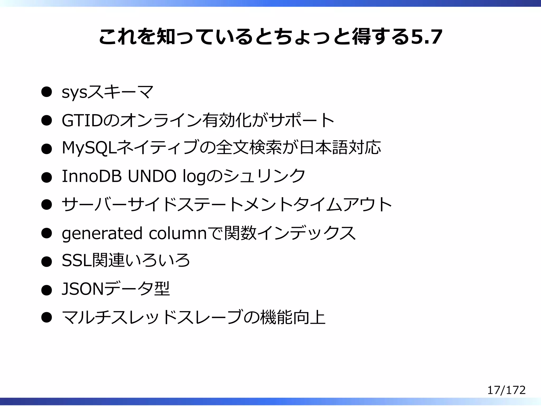 これを知っているとちょっと得する5.7
sysスキーマ
GTIDのオンライン有効化がサポート
MySQLネイティブの全⽂検索が⽇本語対応
InnoDB UNDO logのシュリンク
サーバーサイドステートメントタイムアウト
generated columnで関数インデックス
SSL関連いろいろ
JSONデータ型
マルチスレッドスレーブの機能向上
17/172
 