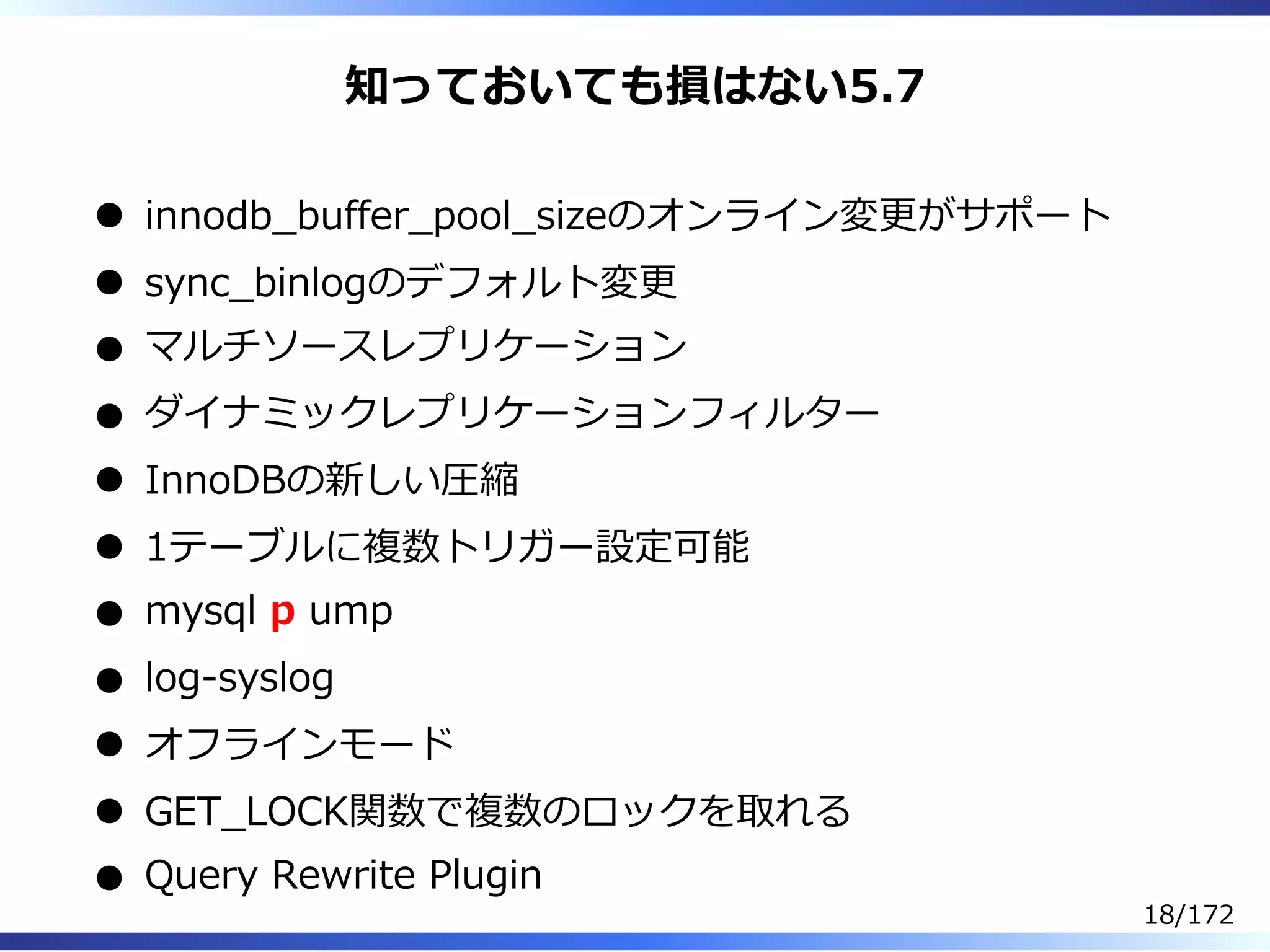 知っておいても損はない5.7
innodb̲buffer̲pool̲sizeのオンライン変更がサポート
sync̲binlogのデフォルト変更
マルチソースレプリケーション
ダイナミックレプリケーションフィルター
InnoDBの新しい圧縮
1テーブルに複数トリガー設定可能
mysql p ump
log-syslog
オフラインモード
GET̲LOCK関数で複数のロックを取れる
Query Rewrite Plugin
18/172
 