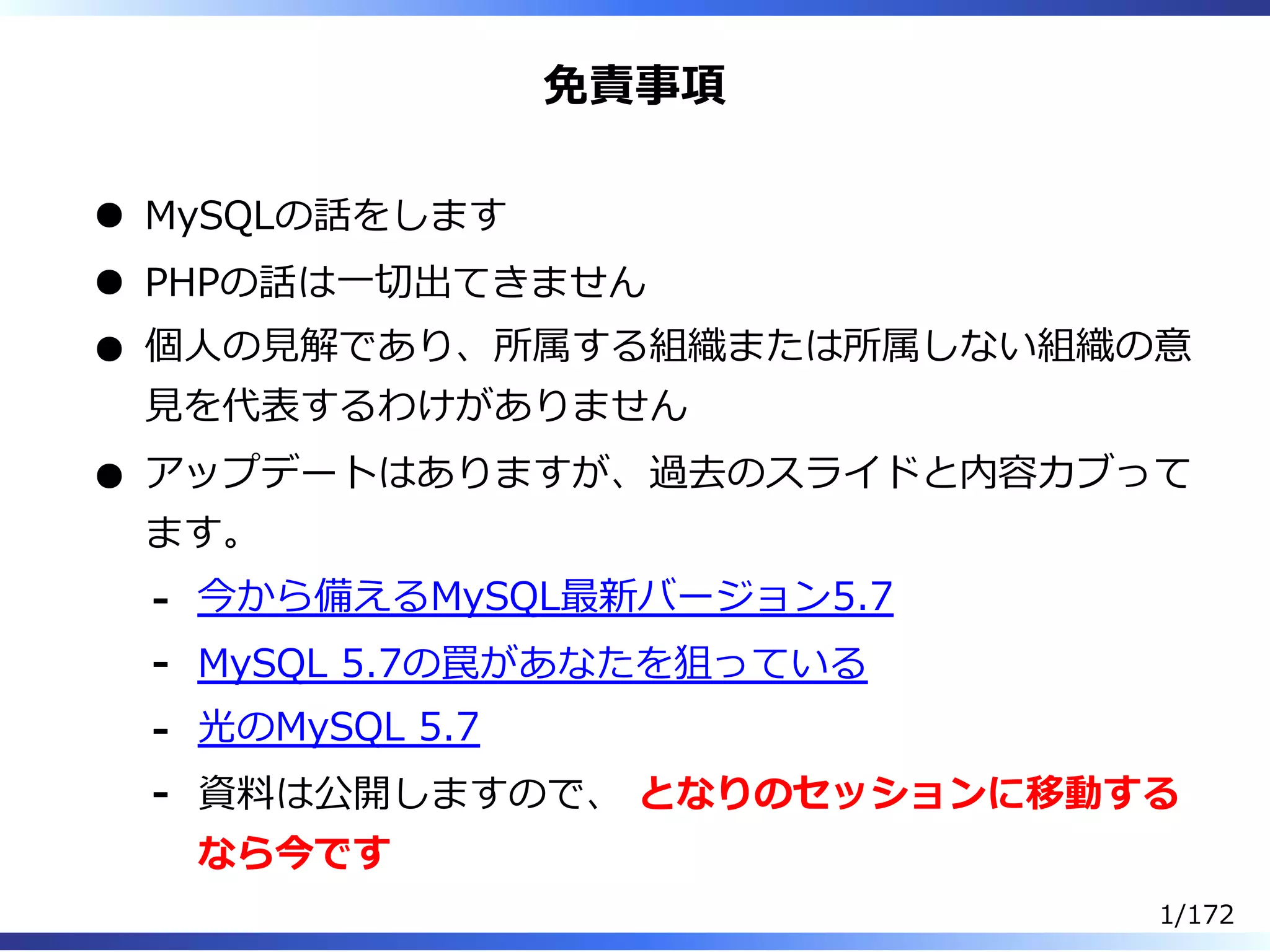 免責事項
MySQLの話をします
PHPの話は⼀切出てきません
個⼈の⾒解であり、所属する組織または所属しない組織の意
⾒を代表するわけがありません
アップデートはありますが、過去のスライドと内容カブって
ます。
今から備えるMySQL最新バージョン5.7-
MySQL 5.7の罠があなたを狙っている-
光のMySQL 5.7-
資料は公開しますので、 となりのセッションに移動する
なら今です
-
1/172
 