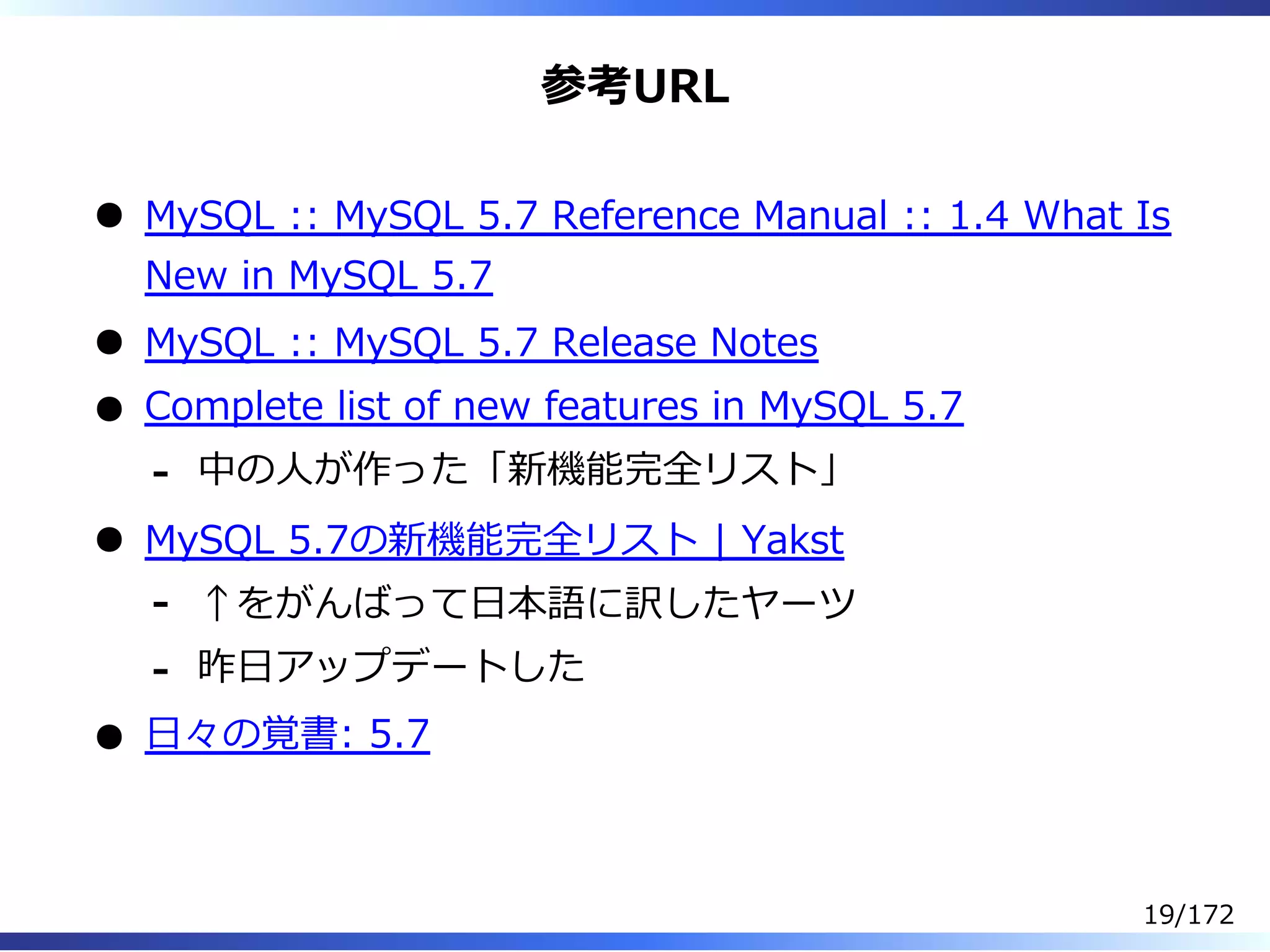 参考URL
MySQL :: MySQL 5.7 Reference Manual :: 1.4 What Is
New in MySQL 5.7
MySQL :: MySQL 5.7 Release Notes
Complete list of new features in MySQL 5.7
中の⼈が作った「新機能完全リスト」-
MySQL 5.7の新機能完全リスト | Yakst
↑をがんばって⽇本語に訳したヤーツ-
昨⽇アップデートした-
⽇々の覚書: 5.7
19/172
 