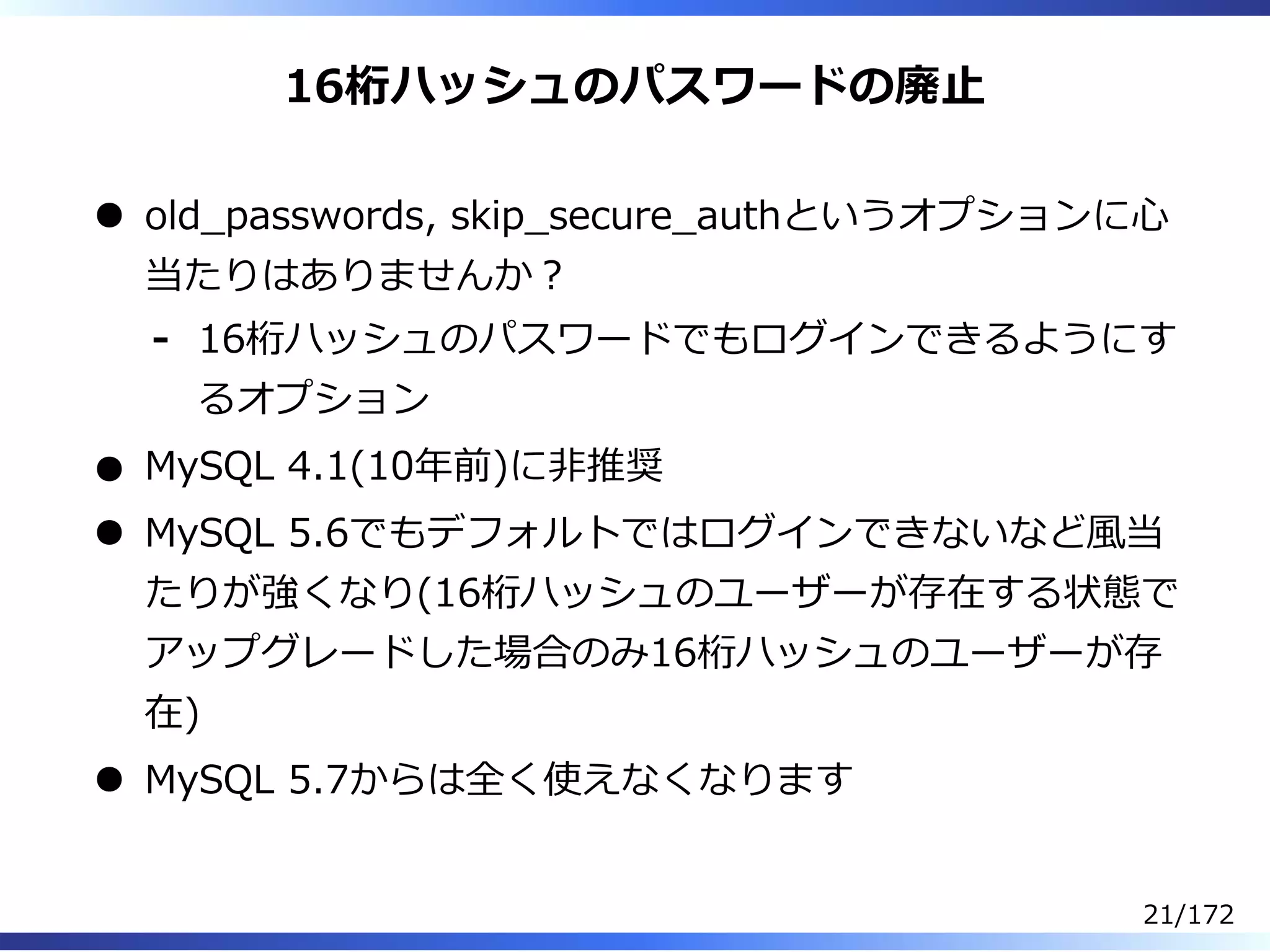 16桁ハッシュのパスワードの廃⽌
old̲passwords, skip̲secure̲authというオプションに⼼
当たりはありませんか︖
16桁ハッシュのパスワードでもログインできるようにす
るオプション
-
MySQL 4.1(10年前)に非推奨
MySQL 5.6でもデフォルトではログインできないなど風当
たりが強くなり(16桁ハッシュのユーザーが存在する状態で
アップグレードした場合のみ16桁ハッシュのユーザーが存
在)
MySQL 5.7からは全く使えなくなります
21/172
 
