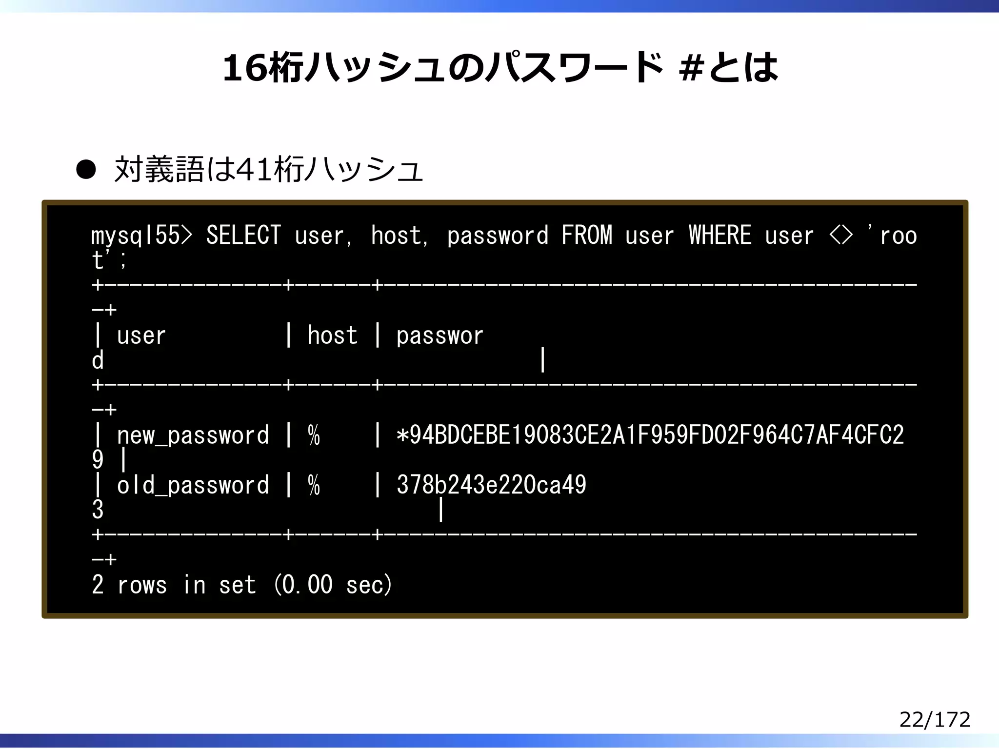 16桁ハッシュのパスワード #とは
対義語は41桁ハッシュ
mysql55> SELECT user, host, password FROM user WHERE user <> 'roo
t';
+--------------+------+------------------------------------------
-+
| user | host | passwor
d |
+--------------+------+------------------------------------------
-+
| new_password | % | *94BDCEBE19083CE2A1F959FD02F964C7AF4CFC2
9 |
| old_password | % | 378b243e220ca49
3 |
+--------------+------+------------------------------------------
-+
2 rows in set (0.00 sec)
22/172
 