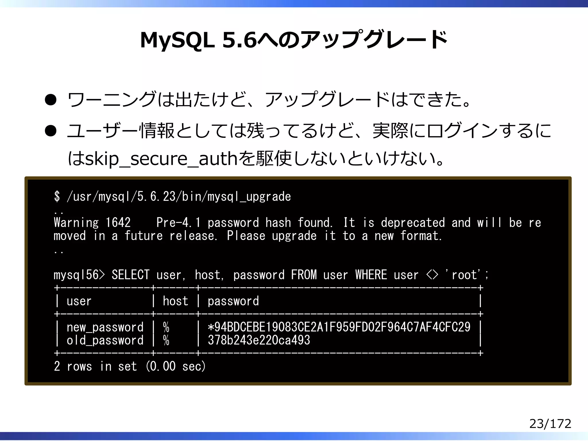 MySQL 5.6へのアップグレード
ワーニングは出たけど、アップグレードはできた。
ユーザー情報としては残ってるけど、実際にログインするに
はskip̲secure̲authを駆使しないといけない。
$ /usr/mysql/5.6.23/bin/mysql_upgrade
..
Warning 1642 Pre-4.1 password hash found. It is deprecated and will be re
moved in a future release. Please upgrade it to a new format.
..
mysql56> SELECT user, host, password FROM user WHERE user <> 'root';
+--------------+------+-------------------------------------------+
| user | host | password |
+--------------+------+-------------------------------------------+
| new_password | % | *94BDCEBE19083CE2A1F959FD02F964C7AF4CFC29 |
| old_password | % | 378b243e220ca493 |
+--------------+------+-------------------------------------------+
2 rows in set (0.00 sec)
23/172
 