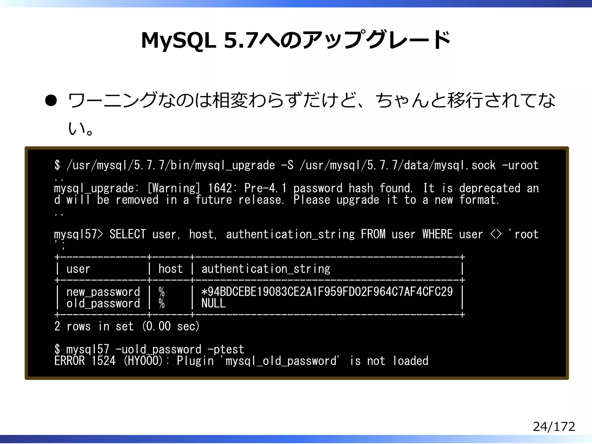 MySQL 5.7へのアップグレード
ワーニングなのは相変わらずだけど、ちゃんと移⾏されてな
い。
$ /usr/mysql/5.7.7/bin/mysql_upgrade -S /usr/mysql/5.7.7/data/mysql.sock -uroot
..
mysql_upgrade: [Warning] 1642: Pre-4.1 password hash found. It is deprecated an
d will be removed in a future release. Please upgrade it to a new format.
..
mysql57> SELECT user, host, authentication_string FROM user WHERE user <> 'root
';
+--------------+------+-------------------------------------------+
| user | host | authentication_string |
+--------------+------+-------------------------------------------+
| new_password | % | *94BDCEBE19083CE2A1F959FD02F964C7AF4CFC29 |
| old_password | % | NULL |
+--------------+------+-------------------------------------------+
2 rows in set (0.00 sec)
$ mysql57 -uold_password -ptest
ERROR 1524 (HY000): Plugin 'mysql_old_password' is not loaded
24/172
 