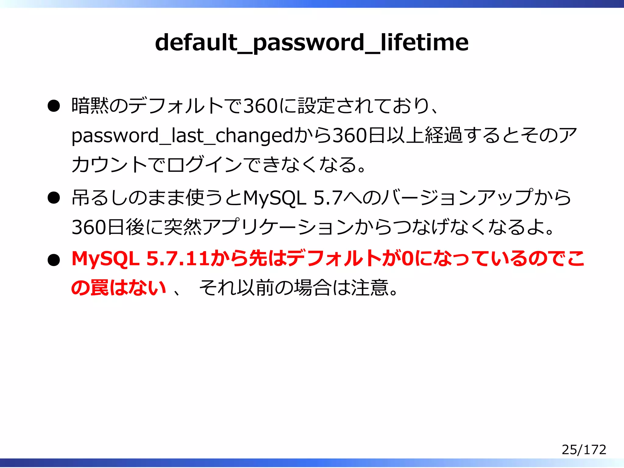 default̲password̲lifetime
暗黙のデフォルトで360に設定されており、
password̲last̲changedから360⽇以上経過するとそのア
カウントでログインできなくなる。
吊るしのまま使うとMySQL 5.7へのバージョンアップから
360⽇後に突然アプリケーションからつなげなくなるよ。
MySQL 5.7.11から先はデフォルトが0になっているのでこ
の罠はない 、 それ以前の場合は注意。
25/172
 