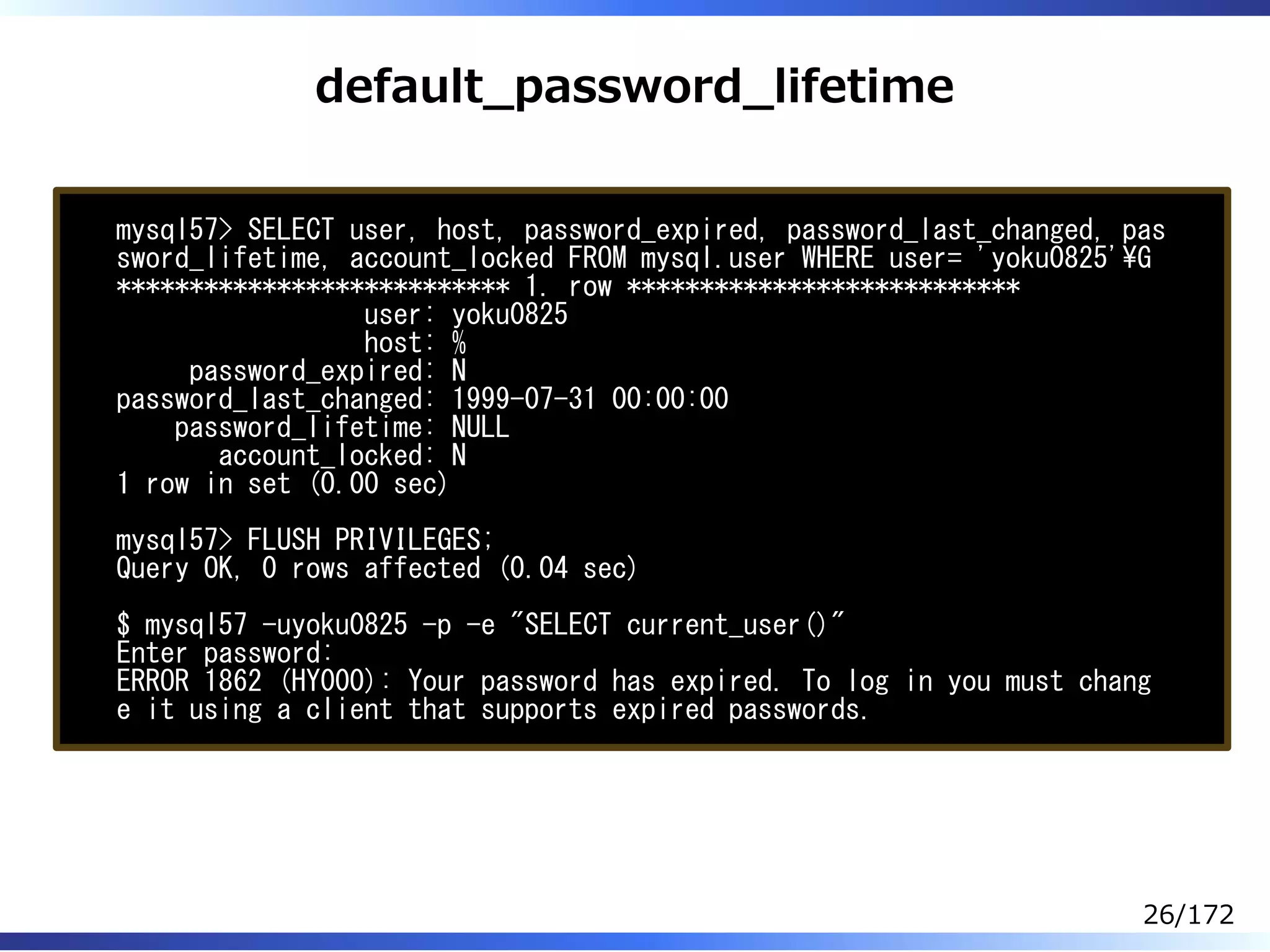 default̲password̲lifetime
mysql57> SELECT user, host, password_expired, password_last_changed, pas
sword_lifetime, account_locked FROM mysql.user WHERE user= 'yoku0825'G
*************************** 1. row ***************************
user: yoku0825
host: %
password_expired: N
password_last_changed: 1999-07-31 00:00:00
password_lifetime: NULL
account_locked: N
1 row in set (0.00 sec)
mysql57> FLUSH PRIVILEGES;
Query OK, 0 rows affected (0.04 sec)
$ mysql57 -uyoku0825 -p -e "SELECT current_user()"
Enter password:
ERROR 1862 (HY000): Your password has expired. To log in you must chang
e it using a client that supports expired passwords.
26/172
 
