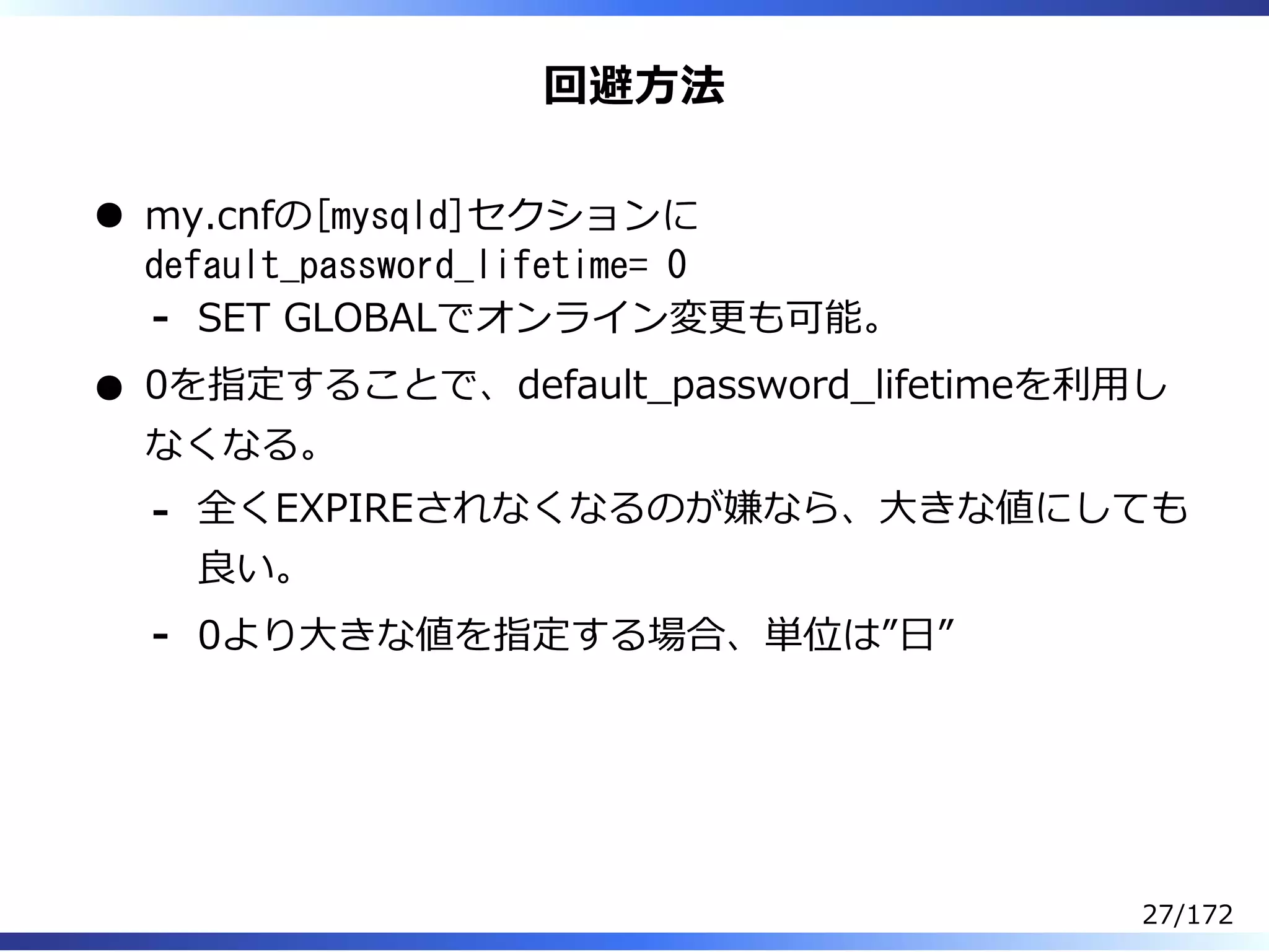 回避⽅法
my.cnfの[mysqld]セクションに
default_password_lifetime= 0
SET GLOBALでオンライン変更も可能。-
0を指定することで、default̲password̲lifetimeを利⽤し
なくなる。
全くEXPIREされなくなるのが嫌なら、⼤きな値にしても
良い。
-
0より⼤きな値を指定する場合、単位は”⽇”-
27/172
 