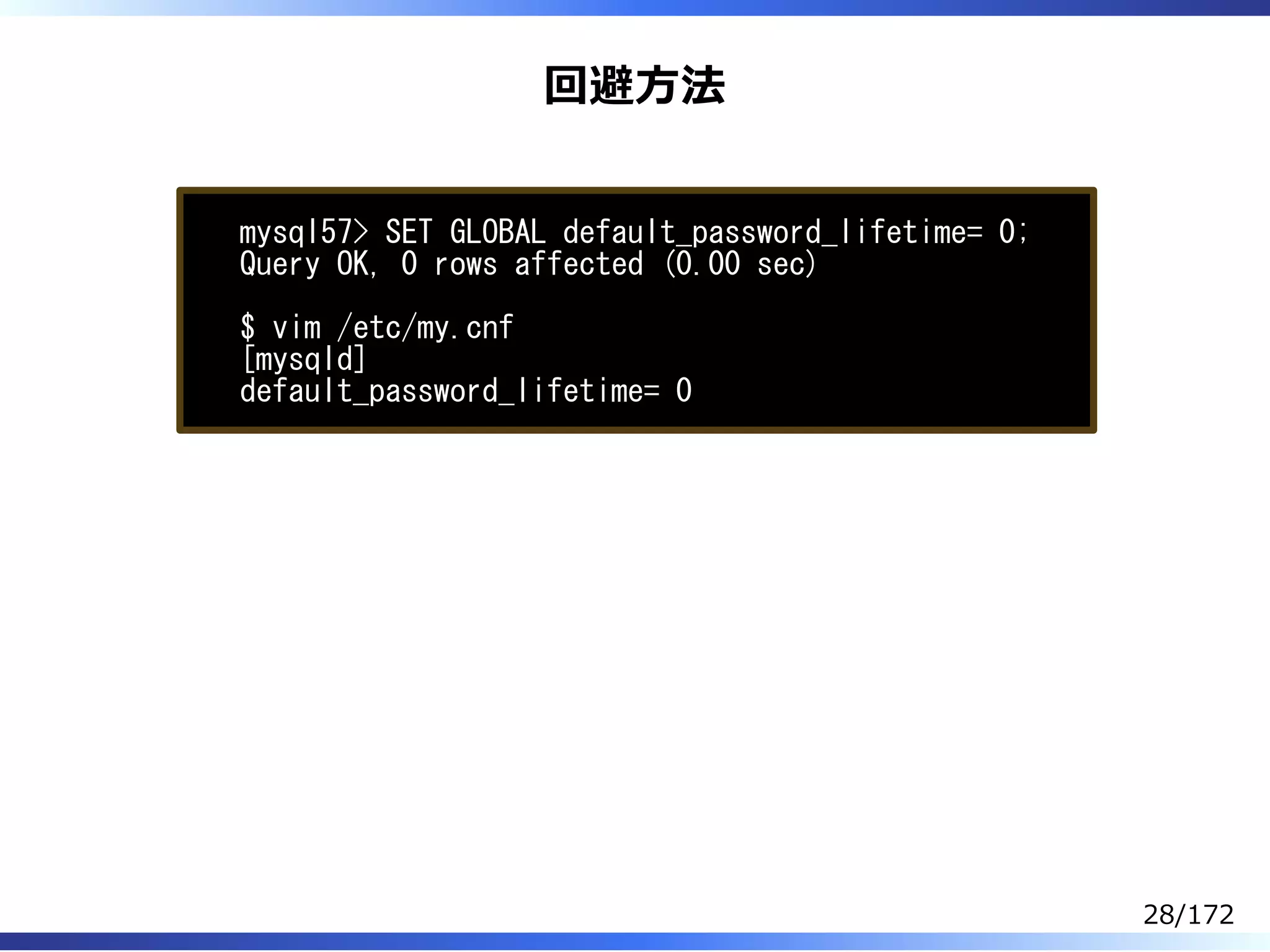 回避⽅法
mysql57> SET GLOBAL default_password_lifetime= 0;
Query OK, 0 rows affected (0.00 sec)
$ vim /etc/my.cnf
[mysqld]
default_password_lifetime= 0
28/172
 