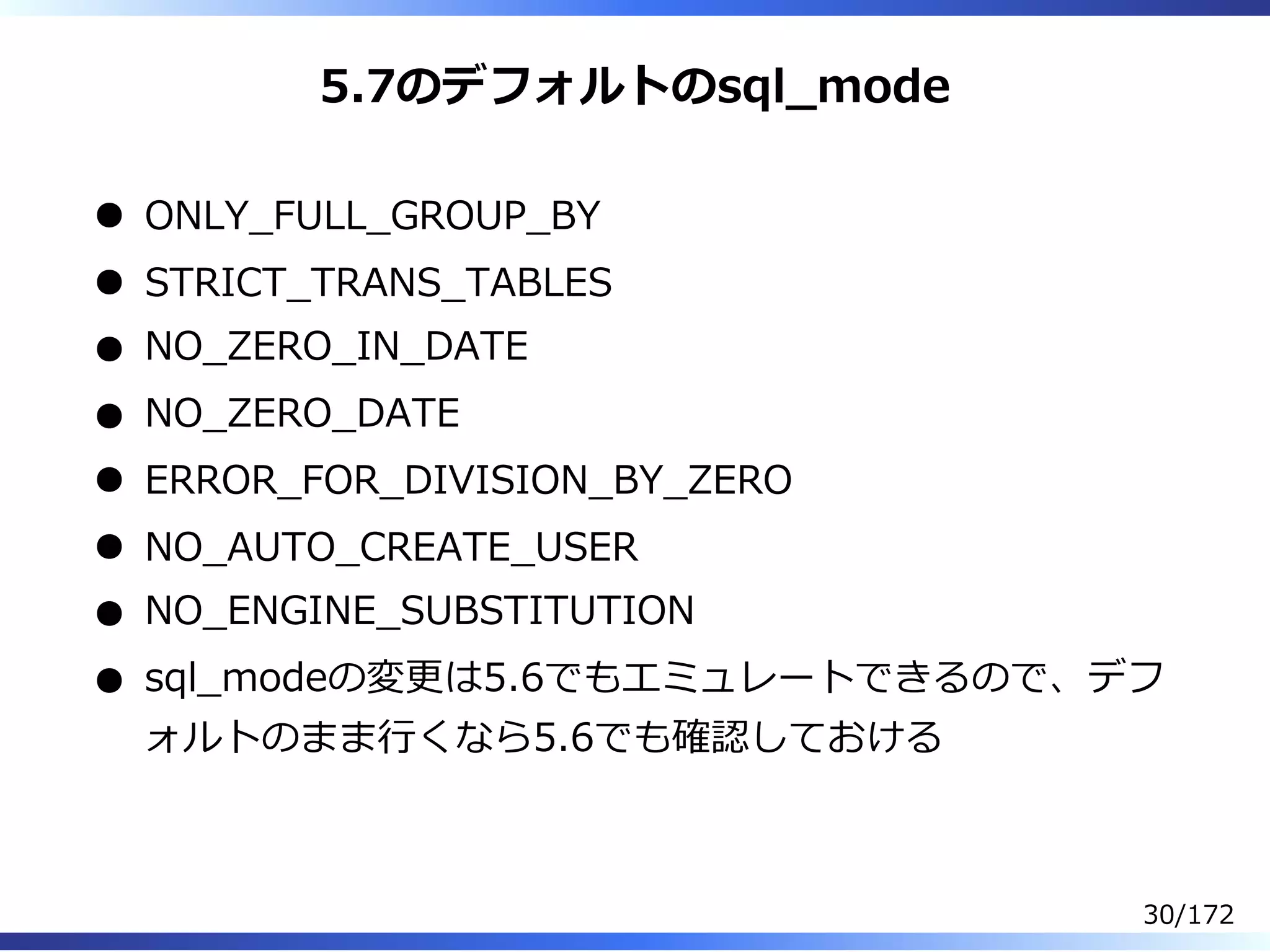 5.7のデフォルトのsql̲mode
ONLY̲FULL̲GROUP̲BY
STRICT̲TRANS̲TABLES
NO̲ZERO̲IN̲DATE
NO̲ZERO̲DATE
ERROR̲FOR̲DIVISION̲BY̲ZERO
NO̲AUTO̲CREATE̲USER
NO̲ENGINE̲SUBSTITUTION
sql̲modeの変更は5.6でもエミュレートできるので、デフ
ォルトのまま⾏くなら5.6でも確認しておける
30/172
 