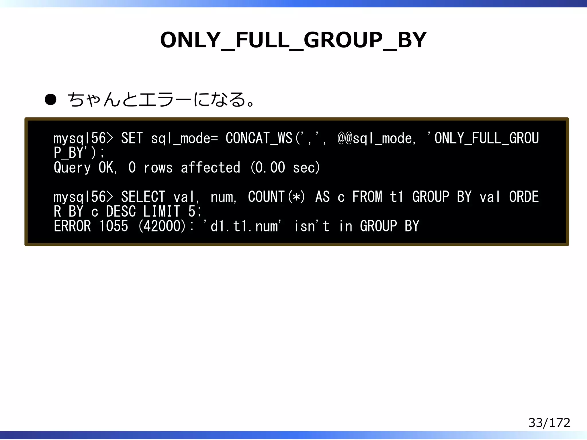 ONLY̲FULL̲GROUP̲BY
ちゃんとエラーになる。
mysql56> SET sql_mode= CONCAT_WS(',', @@sql_mode, 'ONLY_FULL_GROU
P_BY');
Query OK, 0 rows affected (0.00 sec)
mysql56> SELECT val, num, COUNT(*) AS c FROM t1 GROUP BY val ORDE
R BY c DESC LIMIT 5;
ERROR 1055 (42000): 'd1.t1.num' isn't in GROUP BY
33/172
 