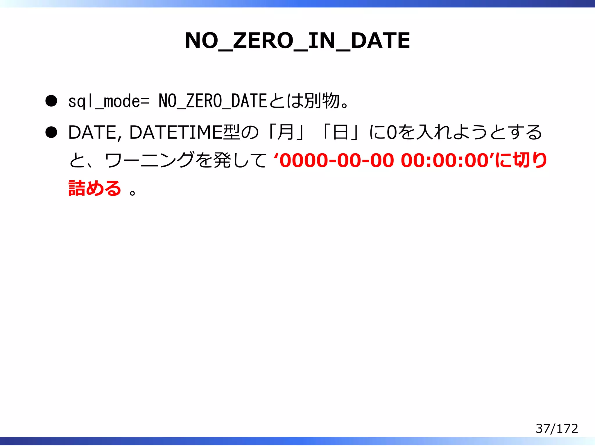 NO̲ZERO̲IN̲DATE
sql_mode= NO_ZERO_DATEとは別物。
DATE, DATETIME型の「⽉」「⽇」に0を⼊れようとする
と、ワーニングを発して ʻ0000-00-00 00:00:00ʼに切り
詰める 。
37/172
 