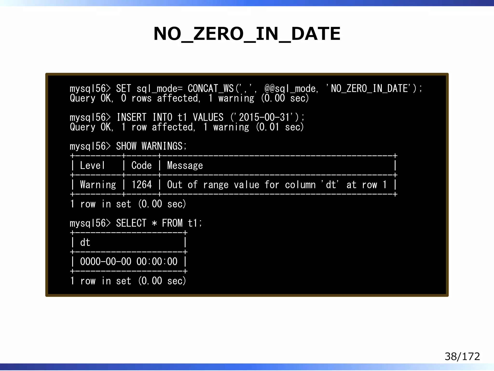 NO̲ZERO̲IN̲DATE
mysql56> SET sql_mode= CONCAT_WS(',', @@sql_mode, 'NO_ZERO_IN_DATE');
Query OK, 0 rows affected, 1 warning (0.00 sec)
mysql56> INSERT INTO t1 VALUES ('2015-00-31');
Query OK, 1 row affected, 1 warning (0.01 sec)
mysql56> SHOW WARNINGS;
+---------+------+---------------------------------------------+
| Level | Code | Message |
+---------+------+---------------------------------------------+
| Warning | 1264 | Out of range value for column 'dt' at row 1 |
+---------+------+---------------------------------------------+
1 row in set (0.00 sec)
mysql56> SELECT * FROM t1;
+---------------------+
| dt |
+---------------------+
| 0000-00-00 00:00:00 |
+---------------------+
1 row in set (0.00 sec)
38/172
 