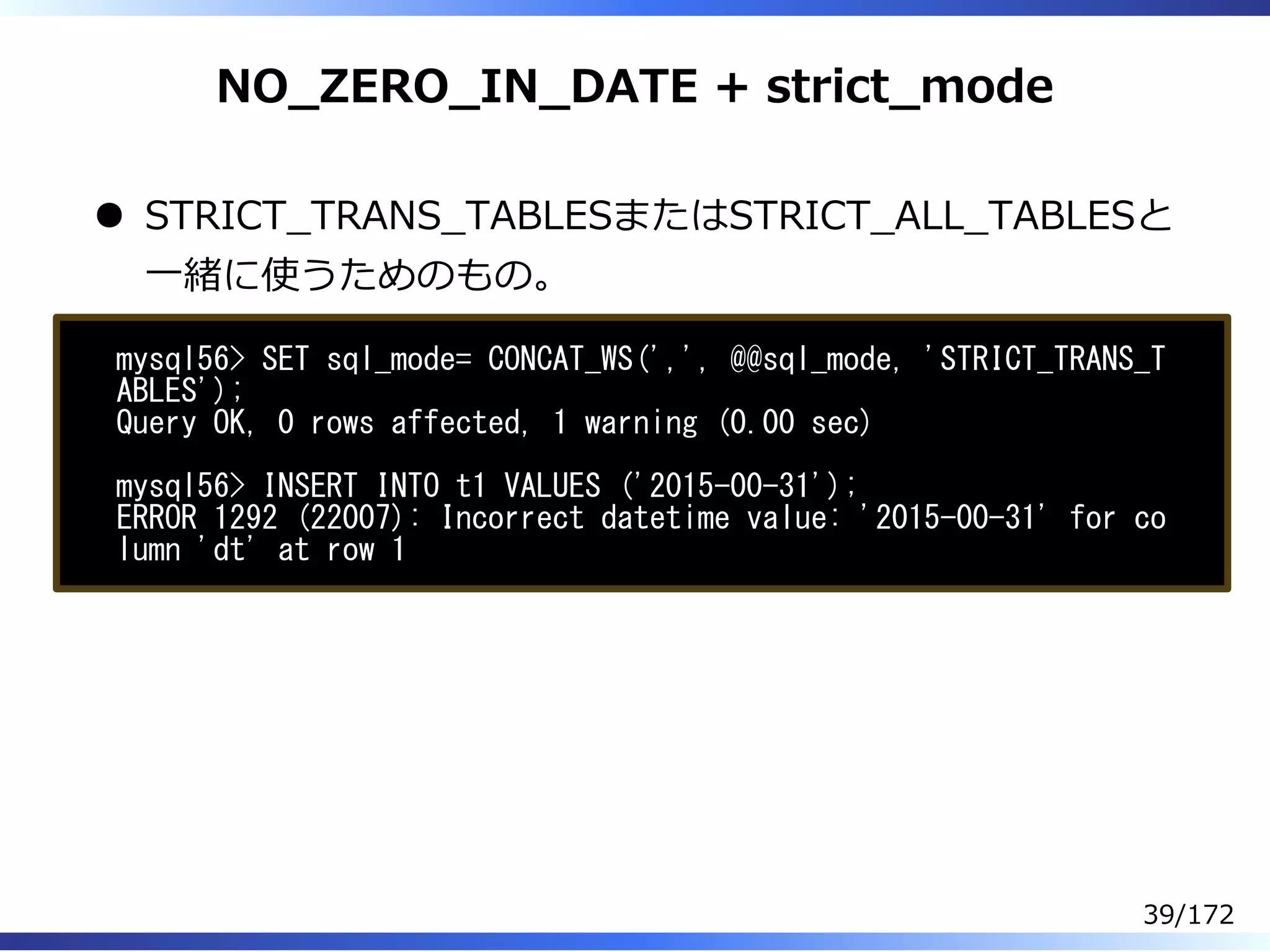 NO̲ZERO̲IN̲DATE + strict̲mode
STRICT̲TRANS̲TABLESまたはSTRICT̲ALL̲TABLESと
⼀緒に使うためのもの。
mysql56> SET sql_mode= CONCAT_WS(',', @@sql_mode, 'STRICT_TRANS_T
ABLES');
Query OK, 0 rows affected, 1 warning (0.00 sec)
mysql56> INSERT INTO t1 VALUES ('2015-00-31');
ERROR 1292 (22007): Incorrect datetime value: '2015-00-31' for co
lumn 'dt' at row 1
39/172
 
