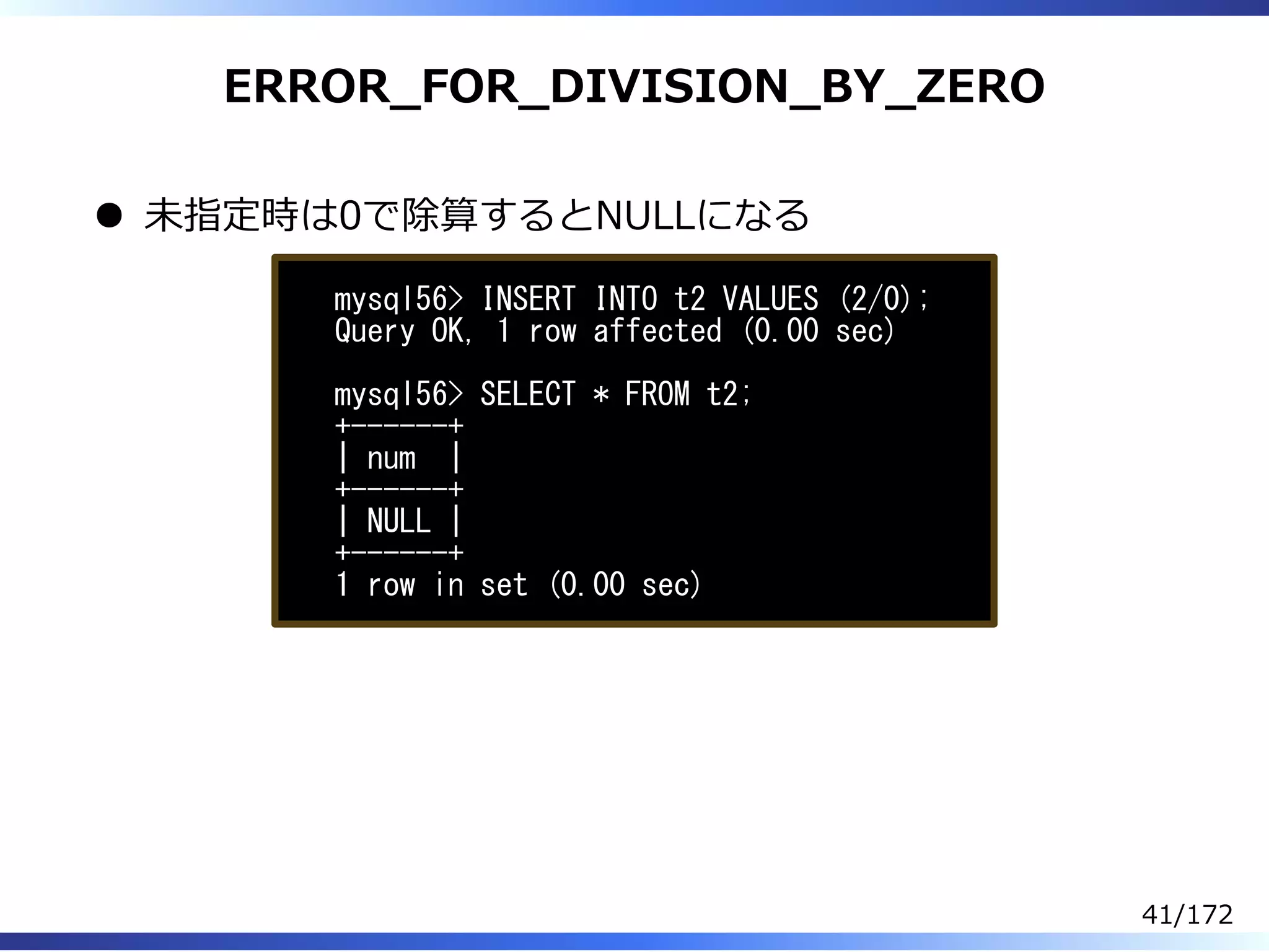 ERROR̲FOR̲DIVISION̲BY̲ZERO
未指定時は0で除算するとNULLになる
mysql56> INSERT INTO t2 VALUES (2/0);
Query OK, 1 row affected (0.00 sec)
mysql56> SELECT * FROM t2;
+------+
| num |
+------+
| NULL |
+------+
1 row in set (0.00 sec)
41/172
 