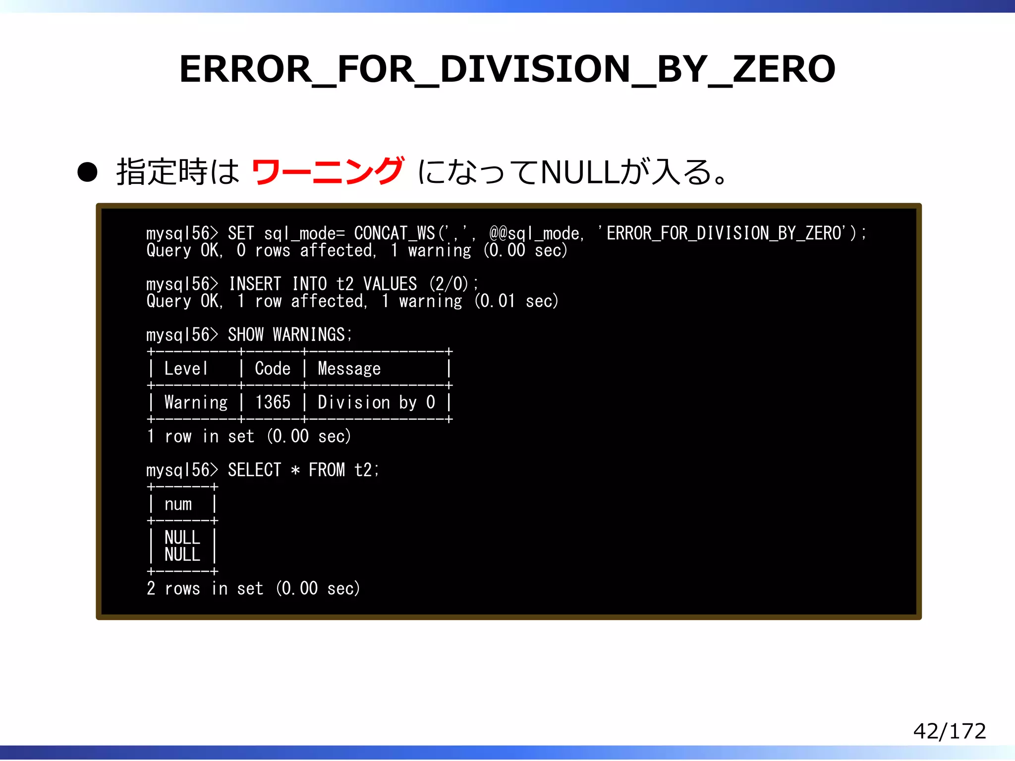 ERROR̲FOR̲DIVISION̲BY̲ZERO
指定時は ワーニング になってNULLが⼊る。
mysql56> SET sql_mode= CONCAT_WS(',', @@sql_mode, 'ERROR_FOR_DIVISION_BY_ZERO');
Query OK, 0 rows affected, 1 warning (0.00 sec)
mysql56> INSERT INTO t2 VALUES (2/0);
Query OK, 1 row affected, 1 warning (0.01 sec)
mysql56> SHOW WARNINGS;
+---------+------+---------------+
| Level | Code | Message |
+---------+------+---------------+
| Warning | 1365 | Division by 0 |
+---------+------+---------------+
1 row in set (0.00 sec)
mysql56> SELECT * FROM t2;
+------+
| num |
+------+
| NULL |
| NULL |
+------+
2 rows in set (0.00 sec)
42/172
 