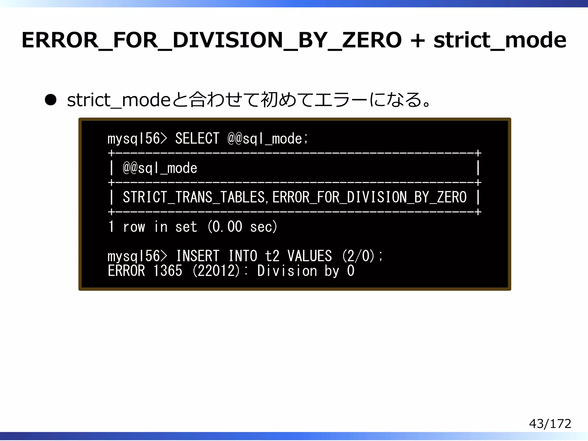 ERROR̲FOR̲DIVISION̲BY̲ZERO + strict̲mode
strict̲modeと合わせて初めてエラーになる。
mysql56> SELECT @@sql_mode;
+------------------------------------------------+
| @@sql_mode |
+------------------------------------------------+
| STRICT_TRANS_TABLES,ERROR_FOR_DIVISION_BY_ZERO |
+------------------------------------------------+
1 row in set (0.00 sec)
mysql56> INSERT INTO t2 VALUES (2/0);
ERROR 1365 (22012): Division by 0
43/172
 