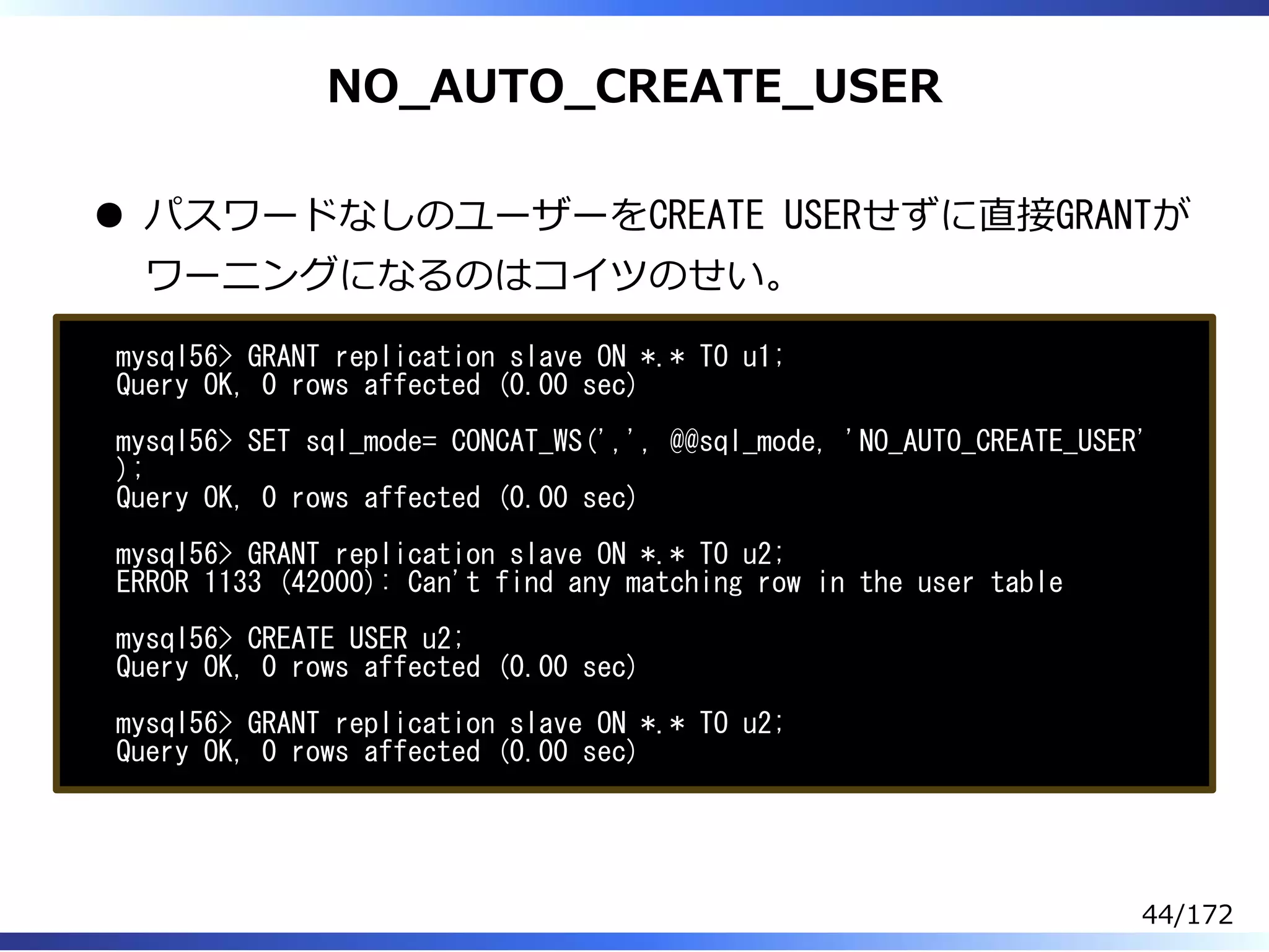 NO̲AUTO̲CREATE̲USER
パスワードなしのユーザーをCREATE USERせずに直接GRANTが
ワーニングになるのはコイツのせい。
mysql56> GRANT replication slave ON *.* TO u1;
Query OK, 0 rows affected (0.00 sec)
mysql56> SET sql_mode= CONCAT_WS(',', @@sql_mode, 'NO_AUTO_CREATE_USER'
);
Query OK, 0 rows affected (0.00 sec)
mysql56> GRANT replication slave ON *.* TO u2;
ERROR 1133 (42000): Can't find any matching row in the user table
mysql56> CREATE USER u2;
Query OK, 0 rows affected (0.00 sec)
mysql56> GRANT replication slave ON *.* TO u2;
Query OK, 0 rows affected (0.00 sec)
44/172
 