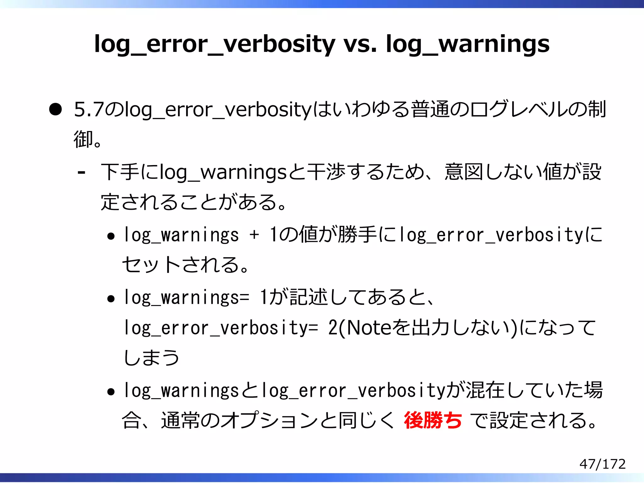 log̲error̲verbosity vs. log̲warnings
5.7のlog̲error̲verbosityはいわゆる普通のログレベルの制
御。
下⼿にlog̲warningsと⼲渉するため、意図しない値が設
定されることがある。
log_warnings + 1の値が勝⼿にlog_error_verbosityに
セットされる。
log_warnings= 1が記述してあると、
log_error_verbosity= 2(Noteを出⼒しない)になって
しまう
log_warningsとlog_error_verbosityが混在していた場
合、通常のオプションと同じく 後勝ち で設定される。
-
47/172
 