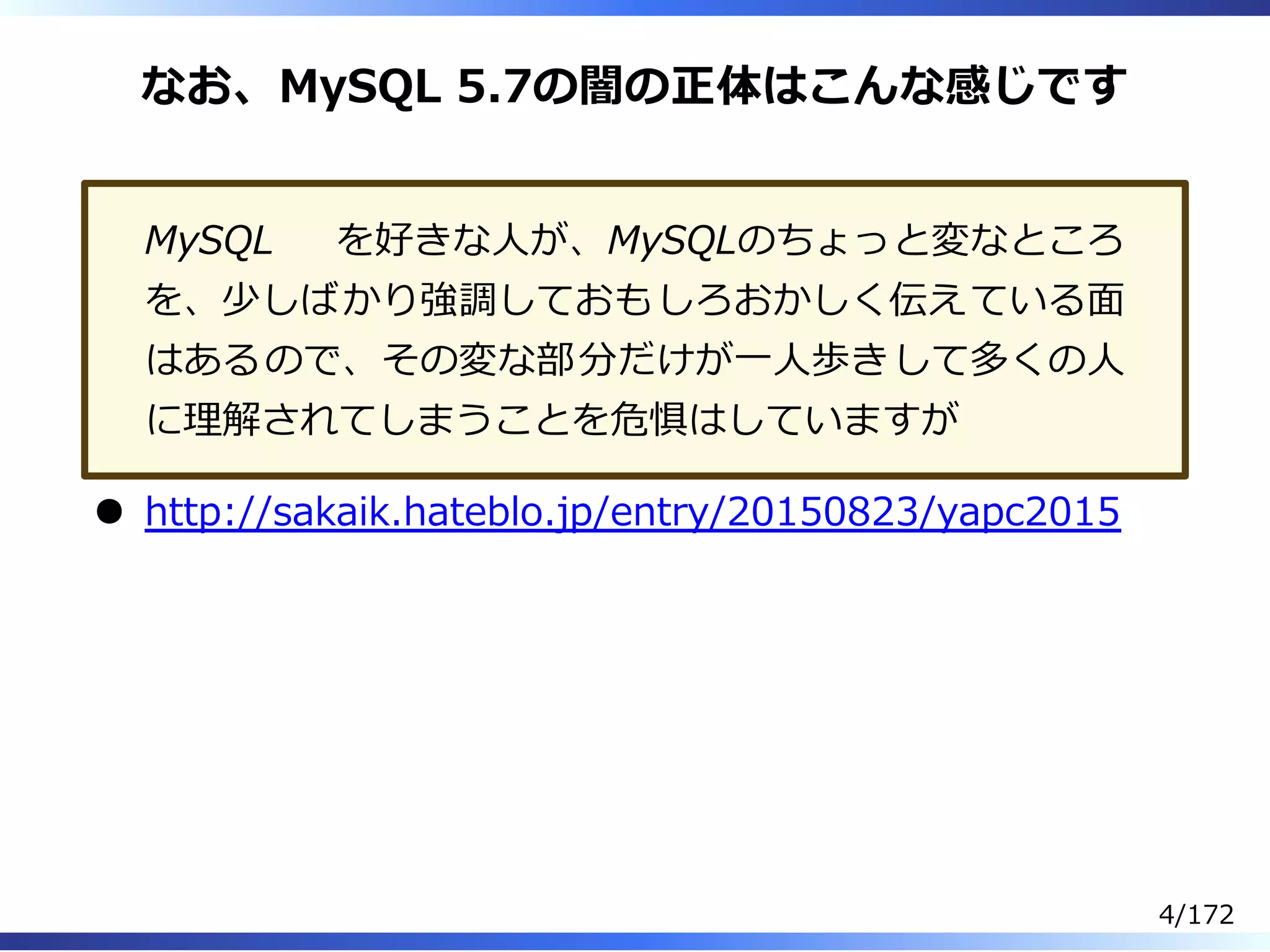 なお、MySQL 5.7の闇の正体はこんな感じです
MySQL を好きな⼈が、MySQLのちょっと変なところ
を、少しばかり強調しておもしろおかしく伝えている⾯
はあるので、その変な部分だけが⼀⼈歩きして多くの⼈
に理解されてしまうことを危惧はしていますが
http://sakaik.hateblo.jp/entry/20150823/yapc2015
4/172
 