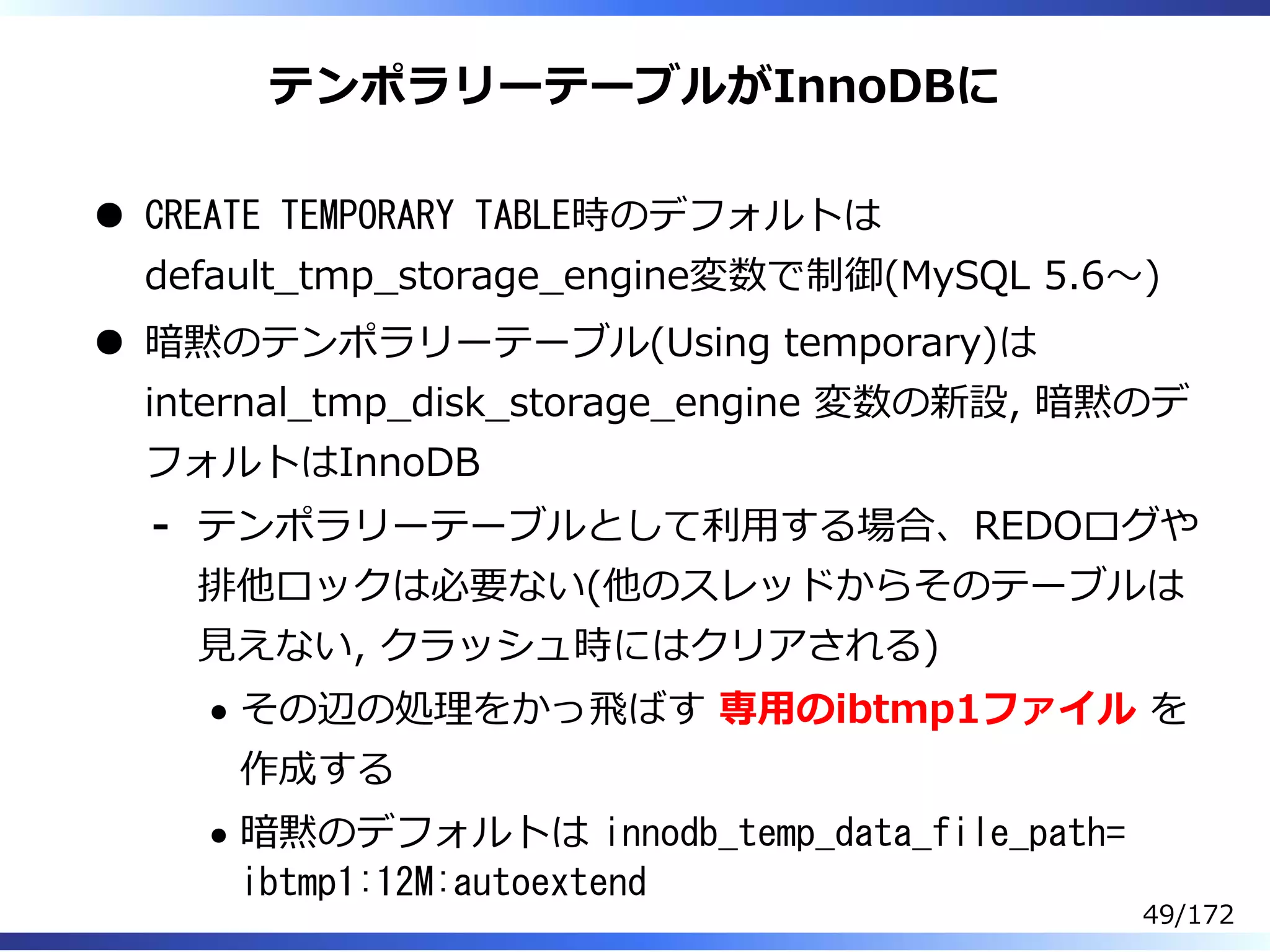 テンポラリーテーブルがInnoDBに
CREATE TEMPORARY TABLE時のデフォルトは
default̲tmp̲storage̲engine変数で制御(MySQL 5.6〜)
暗黙のテンポラリーテーブル(Using temporary)は
internal̲tmp̲disk̲storage̲engine 変数の新設, 暗黙のデ
フォルトはInnoDB
テンポラリーテーブルとして利⽤する場合、REDOログや
排他ロックは必要ない(他のスレッドからそのテーブルは
⾒えない, クラッシュ時にはクリアされる)
その辺の処理をかっ⾶ばす 専⽤のibtmp1ファイル を
作成する
暗黙のデフォルトは innodb_temp_data_file_path=
ibtmp1:12M:autoextend
-
49/172
 