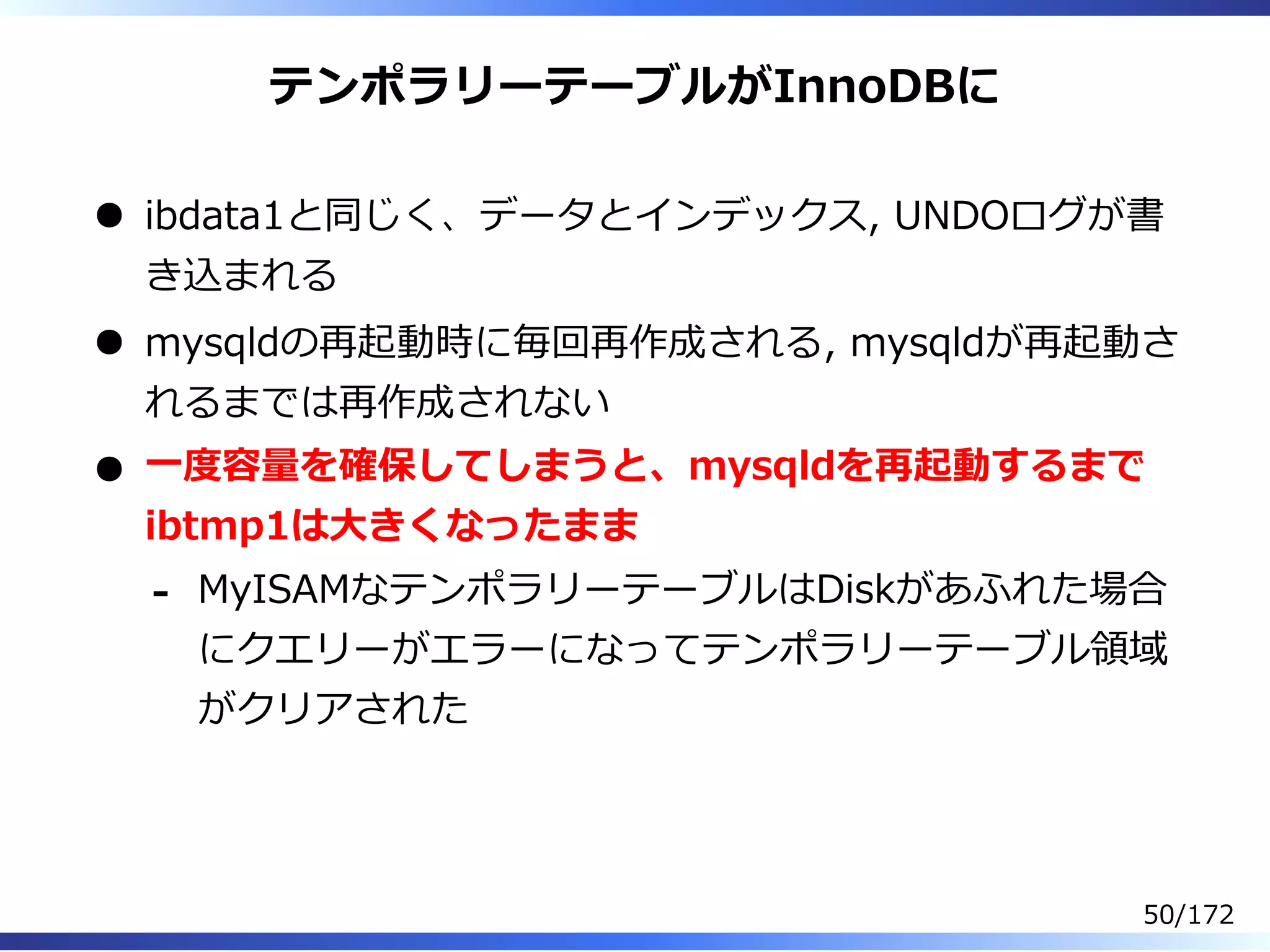 テンポラリーテーブルがInnoDBに
ibdata1と同じく、データとインデックス, UNDOログが書
き込まれる
mysqldの再起動時に毎回再作成される, mysqldが再起動さ
れるまでは再作成されない
⼀度容量を確保してしまうと、mysqldを再起動するまで
ibtmp1は⼤きくなったまま
MyISAMなテンポラリーテーブルはDiskがあふれた場合
にクエリーがエラーになってテンポラリーテーブル領域
がクリアされた
-
50/172
 