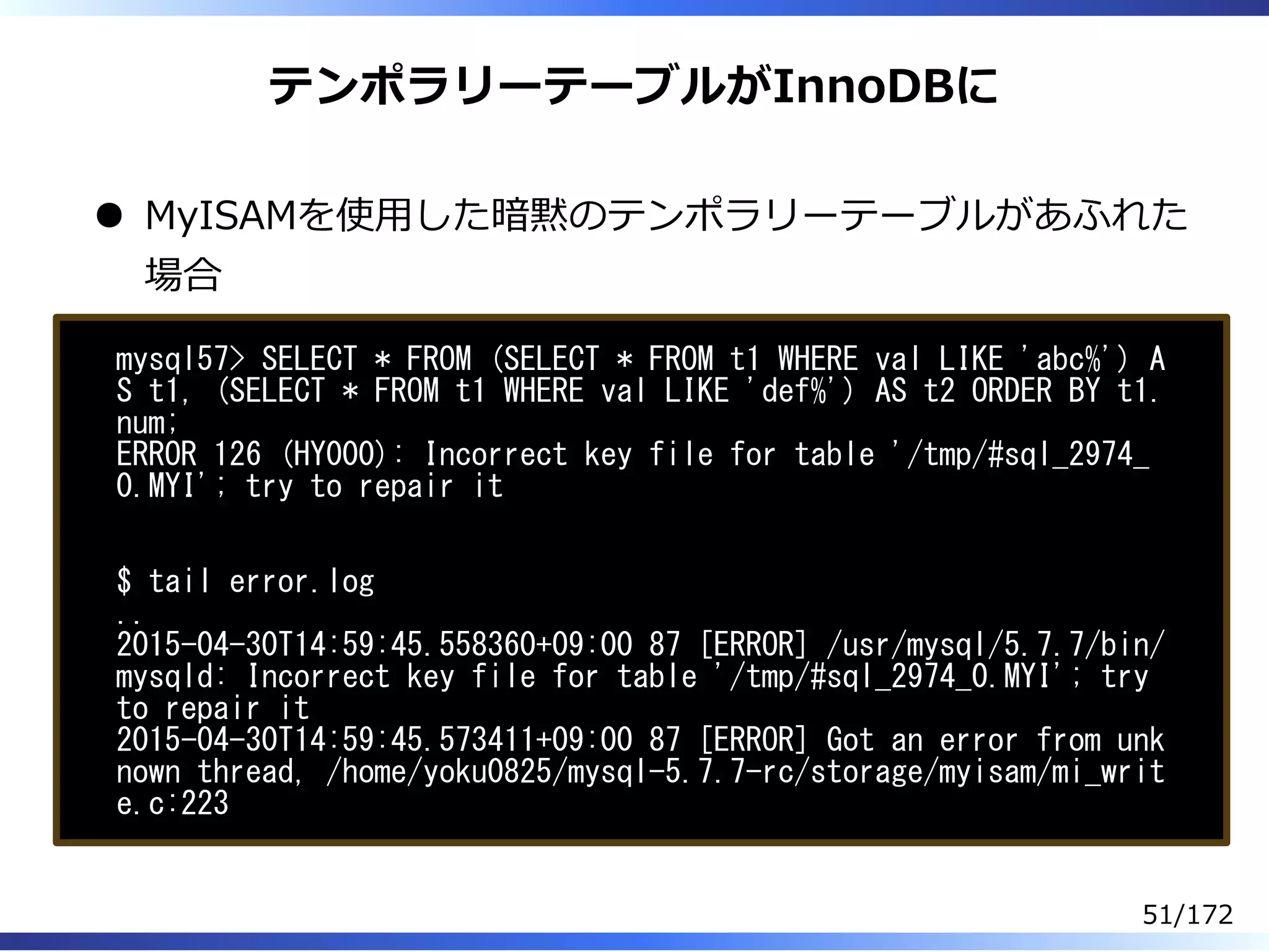 テンポラリーテーブルがInnoDBに
MyISAMを使⽤した暗黙のテンポラリーテーブルがあふれた
場合
mysql57> SELECT * FROM (SELECT * FROM t1 WHERE val LIKE 'abc%') A
S t1, (SELECT * FROM t1 WHERE val LIKE 'def%') AS t2 ORDER BY t1.
num;
ERROR 126 (HY000): Incorrect key file for table '/tmp/#sql_2974_
0.MYI'; try to repair it
$ tail error.log
..
2015-04-30T14:59:45.558360+09:00 87 [ERROR] /usr/mysql/5.7.7/bin/
mysqld: Incorrect key file for table '/tmp/#sql_2974_0.MYI'; try
to repair it
2015-04-30T14:59:45.573411+09:00 87 [ERROR] Got an error from unk
nown thread, /home/yoku0825/mysql-5.7.7-rc/storage/myisam/mi_writ
e.c:223
51/172
 