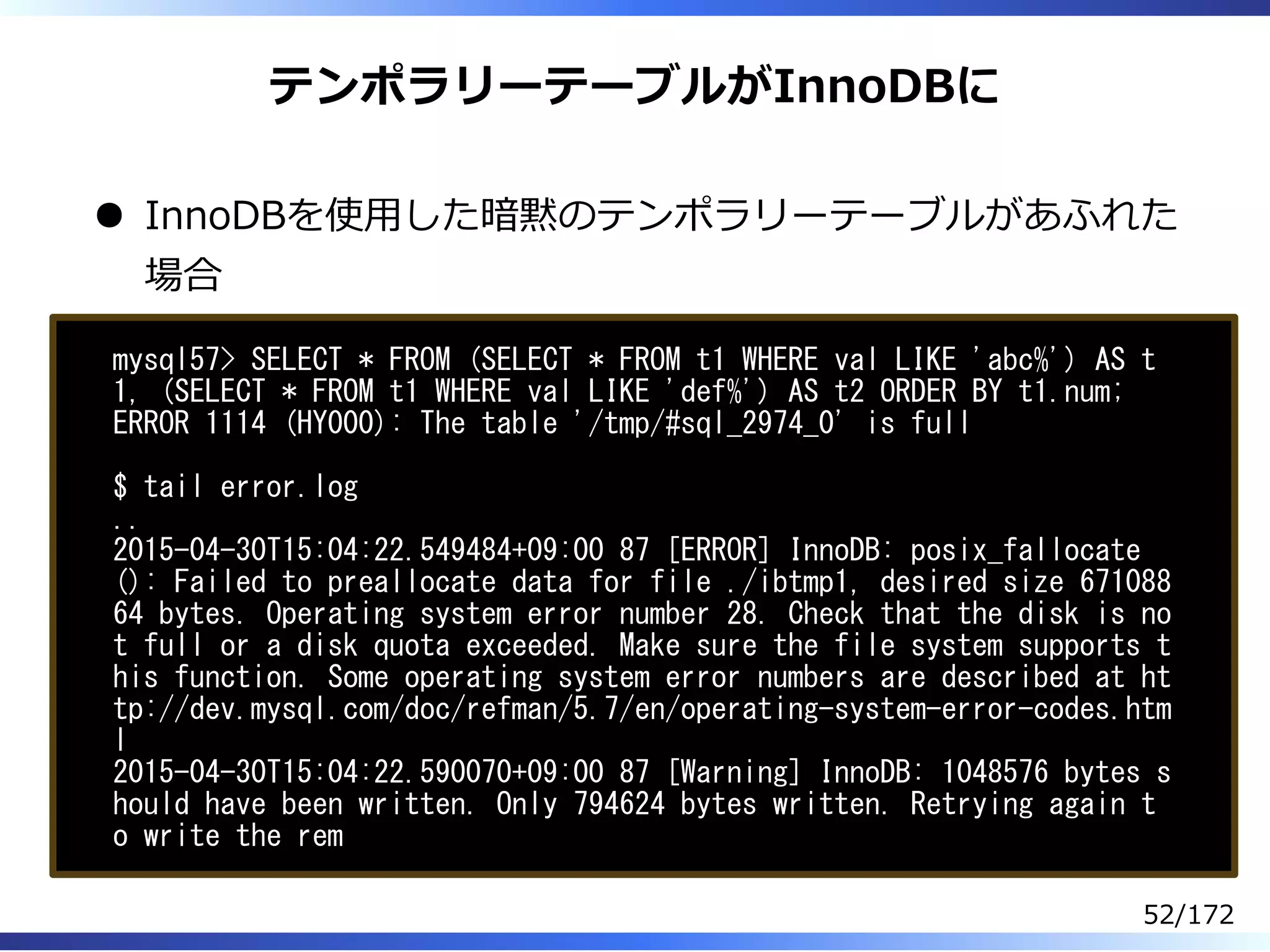 テンポラリーテーブルがInnoDBに
InnoDBを使⽤した暗黙のテンポラリーテーブルがあふれた
場合
mysql57> SELECT * FROM (SELECT * FROM t1 WHERE val LIKE 'abc%') AS t
1, (SELECT * FROM t1 WHERE val LIKE 'def%') AS t2 ORDER BY t1.num;
ERROR 1114 (HY000): The table '/tmp/#sql_2974_0' is full
$ tail error.log
..
2015-04-30T15:04:22.549484+09:00 87 [ERROR] InnoDB: posix_fallocate
(): Failed to preallocate data for file ./ibtmp1, desired size 671088
64 bytes. Operating system error number 28. Check that the disk is no
t full or a disk quota exceeded. Make sure the file system supports t
his function. Some operating system error numbers are described at ht
tp://dev.mysql.com/doc/refman/5.7/en/operating-system-error-codes.htm
l
2015-04-30T15:04:22.590070+09:00 87 [Warning] InnoDB: 1048576 bytes s
hould have been written. Only 794624 bytes written. Retrying again t
o write the rem
52/172
 