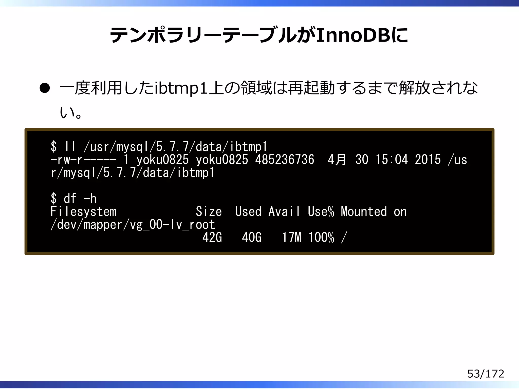 テンポラリーテーブルがInnoDBに
⼀度利⽤したibtmp1上の領域は再起動するまで解放されな
い。
$ ll /usr/mysql/5.7.7/data/ibtmp1
-rw-r----- 1 yoku0825 yoku0825 485236736 4月 30 15:04 2015 /us
r/mysql/5.7.7/data/ibtmp1
$ df -h
Filesystem Size Used Avail Use% Mounted on
/dev/mapper/vg_00-lv_root
42G 40G 17M 100% /
53/172
 