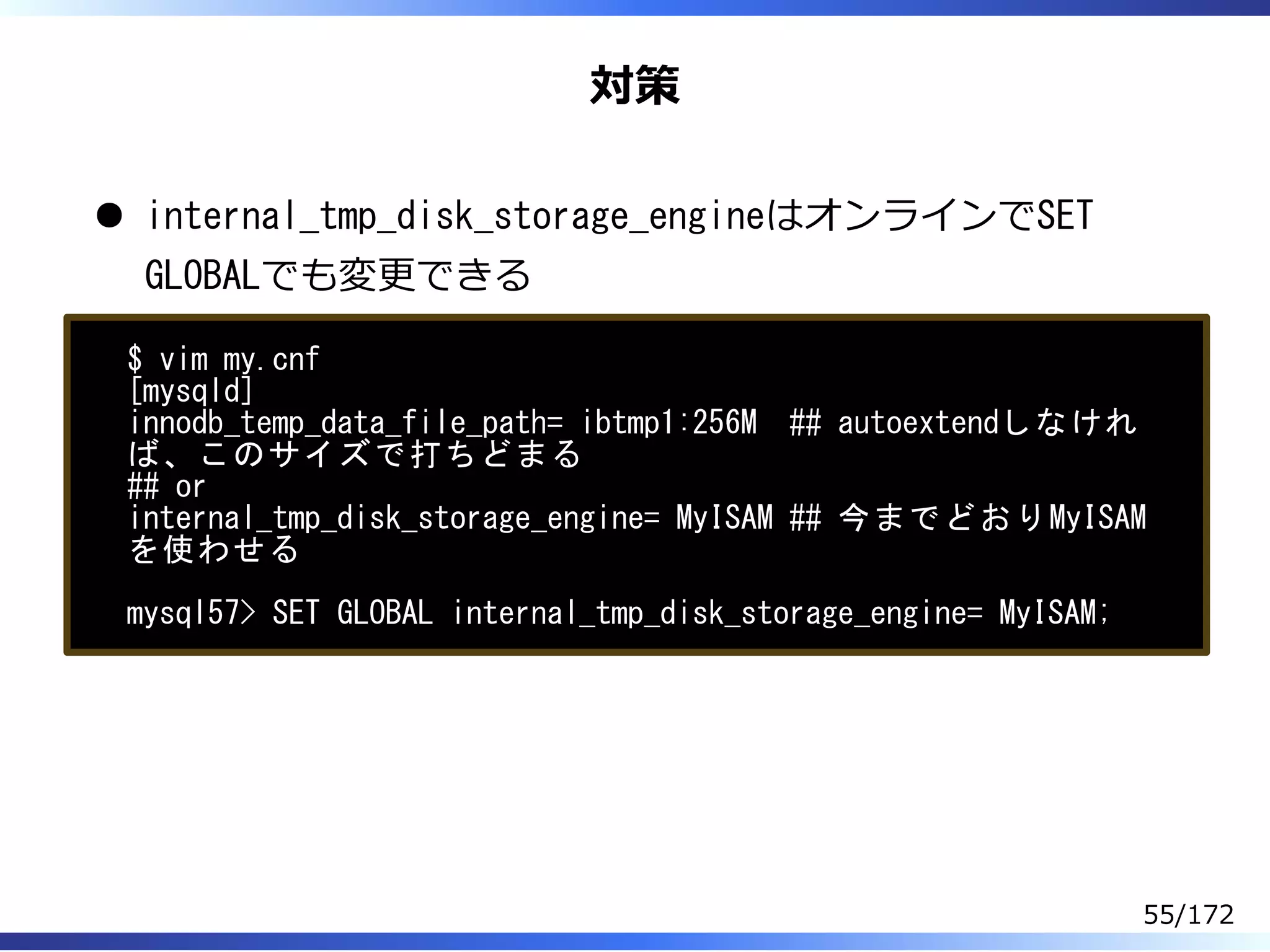 対策
internal_tmp_disk_storage_engineはオンラインでSET
GLOBALでも変更できる
$ vim my.cnf
[mysqld]
innodb_temp_data_file_path= ibtmp1:256M ## autoextendしなけれ
ば、このサイズで打ちどまる
## or
internal_tmp_disk_storage_engine= MyISAM ## 今までどおりMyISAM
を使わせる
mysql57> SET GLOBAL internal_tmp_disk_storage_engine= MyISAM;
55/172
 