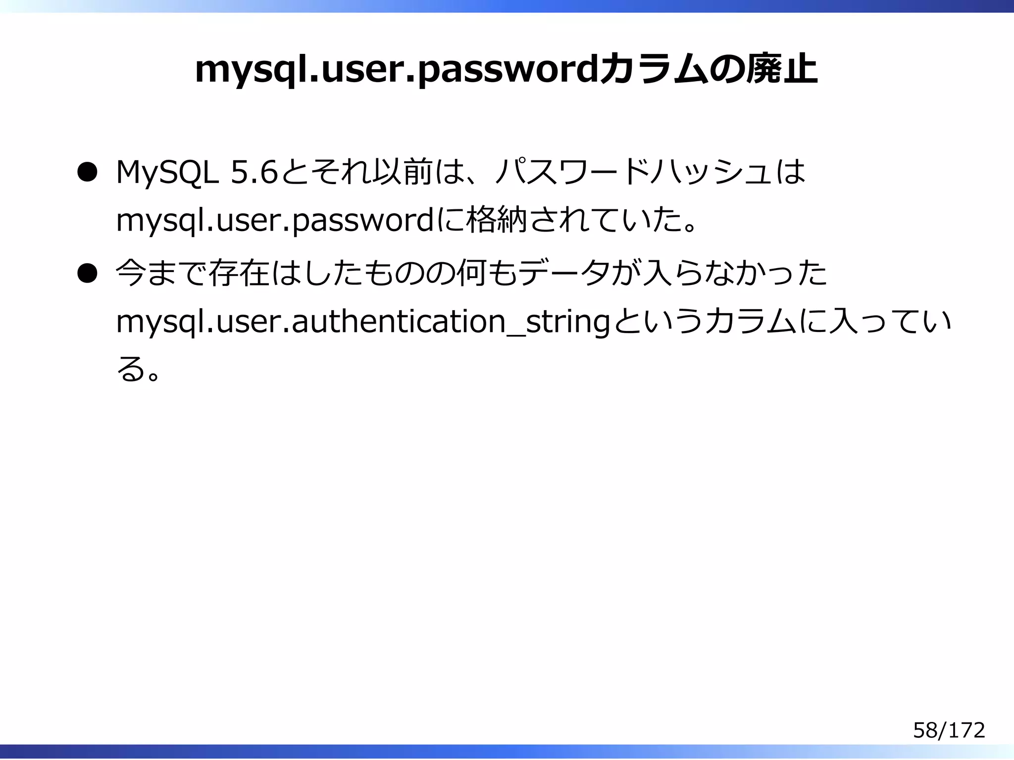 mysql.user.passwordカラムの廃⽌
MySQL 5.6とそれ以前は、パスワードハッシュは
mysql.user.passwordに格納されていた。
今まで存在はしたものの何もデータが⼊らなかった
mysql.user.authentication̲stringというカラムに⼊ってい
る。
58/172
 