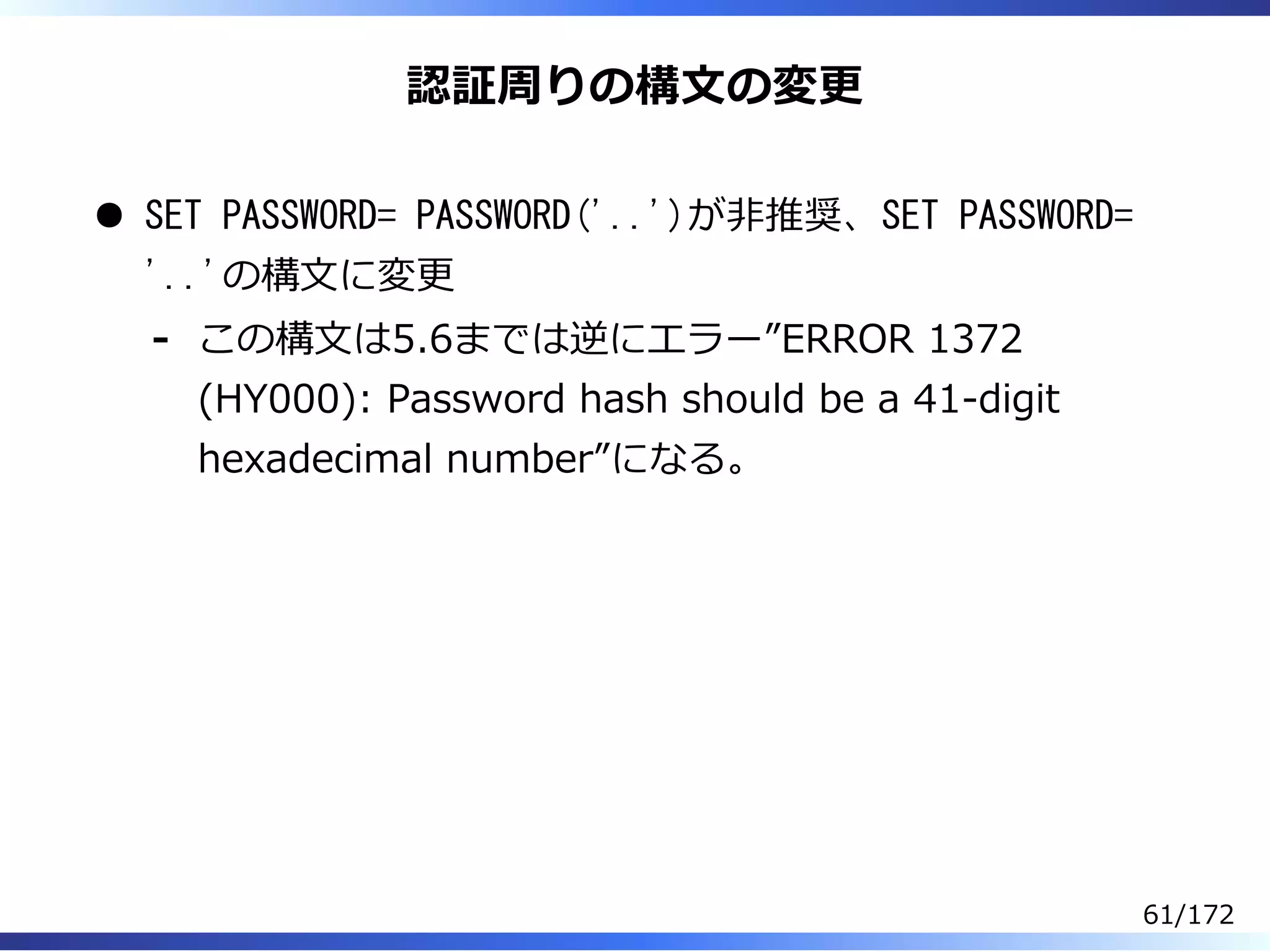 認証周りの構⽂の変更
SET PASSWORD= PASSWORD('..')が非推奨、SET PASSWORD=
'..'の構⽂に変更
この構⽂は5.6までは逆にエラー”ERROR 1372
(HY000): Password hash should be a 41-digit
hexadecimal number”になる。
-
61/172
 