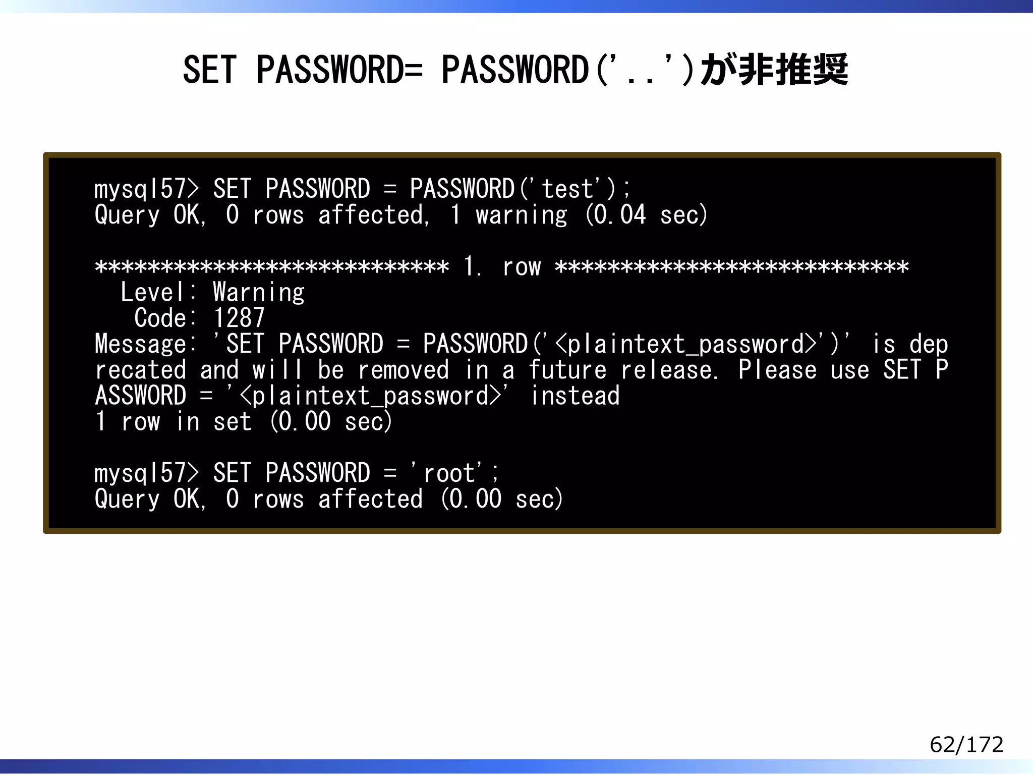 SET PASSWORD= PASSWORD('..')が非推奨
mysql57> SET PASSWORD = PASSWORD('test');
Query OK, 0 rows affected, 1 warning (0.04 sec)
*************************** 1. row ***************************
Level: Warning
Code: 1287
Message: 'SET PASSWORD = PASSWORD('<plaintext_password>')' is dep
recated and will be removed in a future release. Please use SET P
ASSWORD = '<plaintext_password>' instead
1 row in set (0.00 sec)
mysql57> SET PASSWORD = 'root';
Query OK, 0 rows affected (0.00 sec)
62/172
 