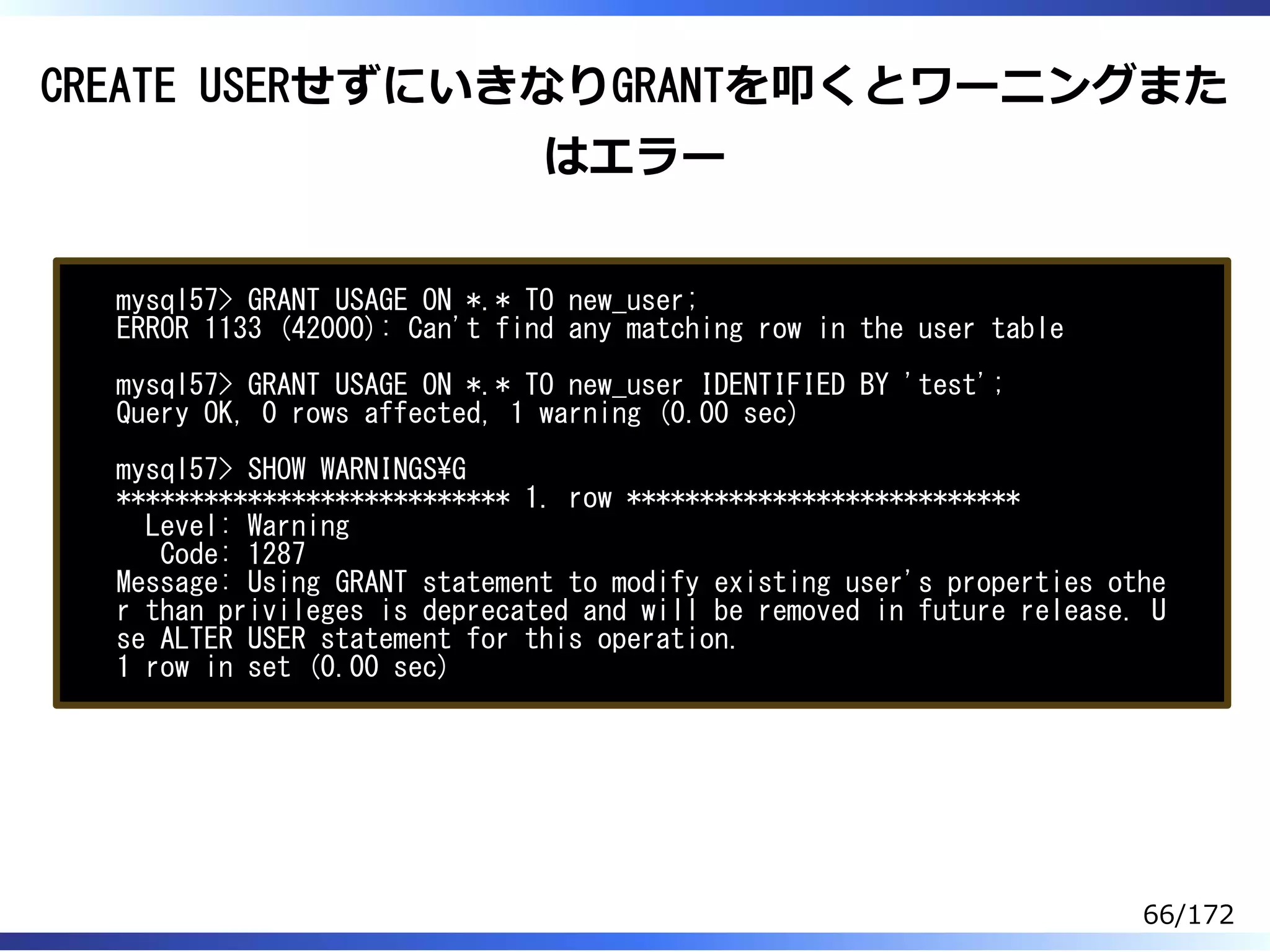 CREATE USERせずにいきなりGRANTを叩くとワーニングまた
はエラー
mysql57> GRANT USAGE ON *.* TO new_user;
ERROR 1133 (42000): Can't find any matching row in the user table
mysql57> GRANT USAGE ON *.* TO new_user IDENTIFIED BY 'test';
Query OK, 0 rows affected, 1 warning (0.00 sec)
mysql57> SHOW WARNINGSG
*************************** 1. row ***************************
Level: Warning
Code: 1287
Message: Using GRANT statement to modify existing user's properties othe
r than privileges is deprecated and will be removed in future release. U
se ALTER USER statement for this operation.
1 row in set (0.00 sec)
66/172
 