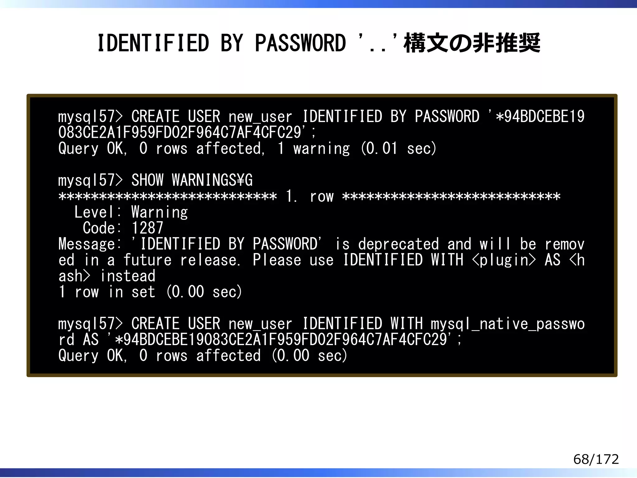 IDENTIFIED BY PASSWORD '..'構⽂の非推奨
mysql57> CREATE USER new_user IDENTIFIED BY PASSWORD '*94BDCEBE19
083CE2A1F959FD02F964C7AF4CFC29';
Query OK, 0 rows affected, 1 warning (0.01 sec)
mysql57> SHOW WARNINGSG
*************************** 1. row ***************************
Level: Warning
Code: 1287
Message: 'IDENTIFIED BY PASSWORD' is deprecated and will be remov
ed in a future release. Please use IDENTIFIED WITH <plugin> AS <h
ash> instead
1 row in set (0.00 sec)
mysql57> CREATE USER new_user IDENTIFIED WITH mysql_native_passwo
rd AS '*94BDCEBE19083CE2A1F959FD02F964C7AF4CFC29';
Query OK, 0 rows affected (0.00 sec)
68/172
 