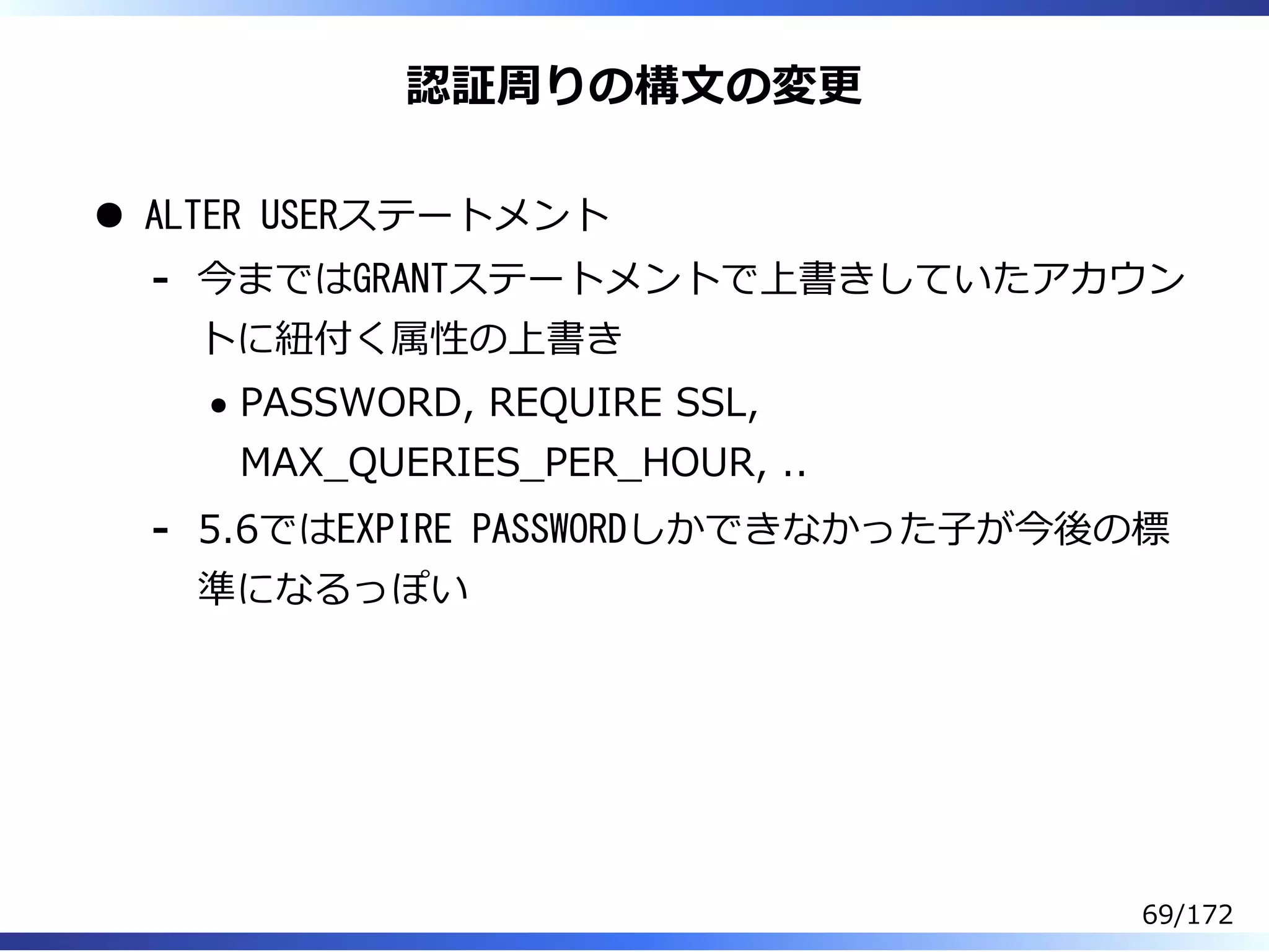 認証周りの構⽂の変更
ALTER USERステートメント
今まではGRANTステートメントで上書きしていたアカウン
トに紐付く属性の上書き
PASSWORD, REQUIRE SSL,
MAX̲QUERIES̲PER̲HOUR, ..
-
5.6ではEXPIRE PASSWORDしかできなかった⼦が今後の標
準になるっぽい
-
69/172
 